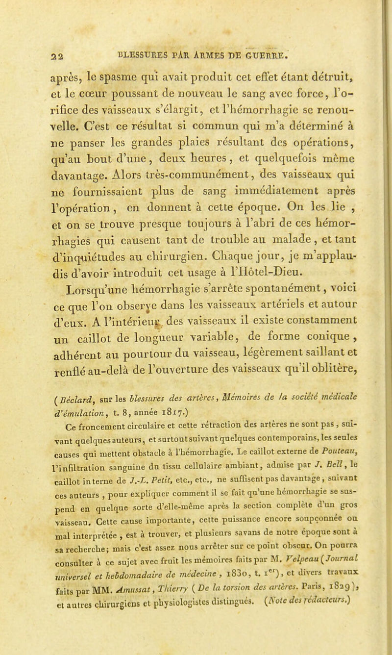 après, le spasme qui avait produit cet effet étant détruit, et le coeur poussant de nouveau le sang avec force, l'o- rifice des vaisseaux s'élargit, et l'hémorrhagie se renou- velle. C'est ce résultat si commun qui m'a déterminé à ne panser les grandes plaies résultant des opérations, qu'au bout d'une, deux heures, et quelquefois même davantage. Alors très-communément, des vaisseaux qui ne fournissaient plus de sang immédiatement après l'opération, en donnent à cette époque. On les lie , et on se trouve presque toujours à l'abri de ces hémor- rbagies qui causent tant de trouble au malade, et tant d'inquiétudes au chirurgien. Chaque jour, je m'applau- dis d'avoir introduit cet usage à l'Hôtel-Dieu. Lorsqu'une hémorrhagie s'arrête spontanément, voici ce que l'on observe dans les vaisseaux artériels et autour d'eux. A l'intérieu^. des vaisseaux il existe constamment un caillot de longueur variable, de forme conique, adhérent au pourtour du vaisseau, légèrement saillant et renflé au-delà de l'ouverture des vaisseaux qu'il oblitère, ( Béclard, sur les blessures des artères, Mémoirés de la société médicale d'émulation, t, 8, année 1817.) Ce froncement circnlaire et cette rétraction des artères ne sont pas , sal- vant quelques auteurs, et surtout suivant quelques contemporains, les seules causes qui mettent obstacle à l'hémorrhagie. Le caillot externe de Pouteau, l'infiltration sanguine du tissu cellulaire ambiant, admise par /. Bell, le caillot interne de J.-L. Petit, etc., etc., ne suffisent pas davantage, suivant ces auteurs , pour expliquer comment il se fait qu'une hémorrhagie se sus- pend en quelque sorte d'elle-même après la section complète d'un gros vaisseau. Celte cause importante, celte puissance encore soupçonnée ou mal interprétée , est à trouver, et plusieurs savans de notre époque sont à sa recherche; mais c'est assez nous arrêter sur ce point obscur. On pourra consulter à ce sujet avec fruit les mémoires faits par M. F elpeau (^Journal universel et hcMomadairc de médecine , i83o, t. i), et divers travaux faits par MM. Amussat, Thierry ( De la torsion des artères. Paris, 1829 ), et autres chirurgiens cl physiologistes distingués. {Note des rédacteurs.)