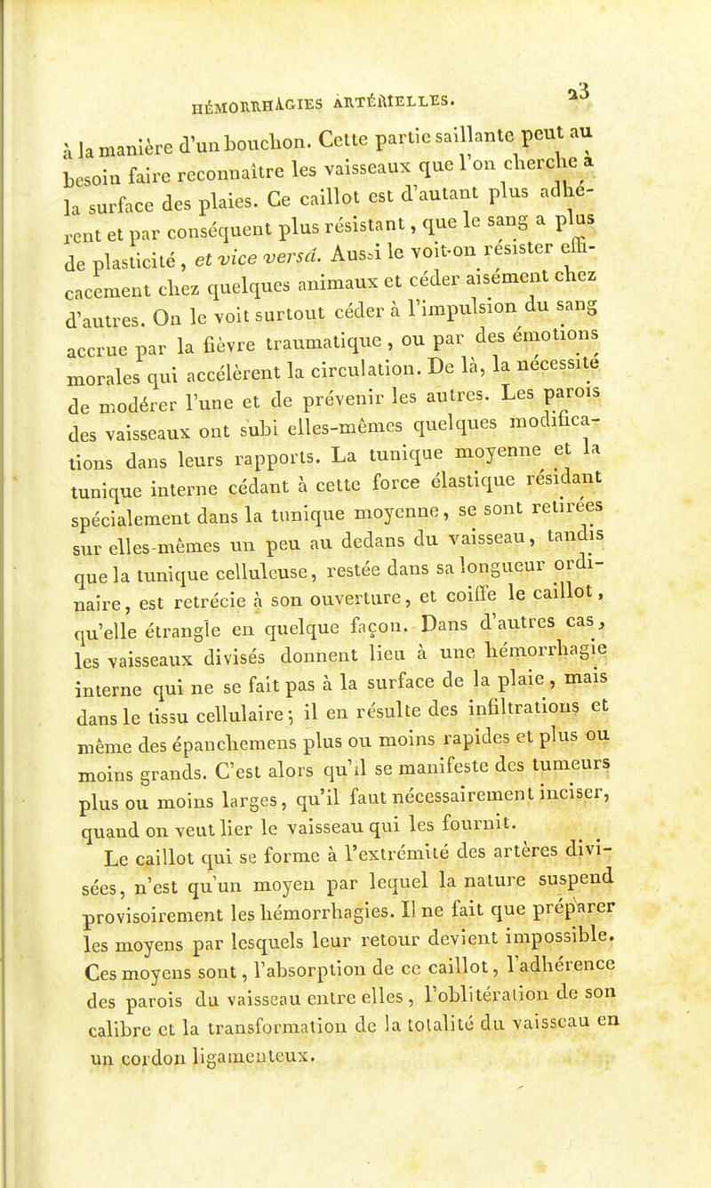 HÉMOUUHÂGIES ÀRTÉMELLES. à la manière d'un boucbon. Cette partie saillante peut au besoin faire reconnaître les vaisseaux que 1 on cherche a la surface des plaies. Ce caillot est d'autant plus adhè- rent et par conséquent plus résistant, que le sang a plus de plasticité , et vice versa. Ausà le voit-on résister effi- cacement chez quelques animaux et céder aisément chez d'autres. On le voit surtout céder à l'impulsion du sang accrue par la fièvre traumatique, ou par des émotions morales qui accélèrent la circulation. De là, la nécessite de modérer l'une et de prévenir les autres. Les parois des vaisseaux ont subi elles-mêmes quelques modiùca- tions dans leurs rapports. La tunique moyenne et la tunique interne cédant à cette force élastique résidant spécialement dans la tunique moyenne, se sont retirées sur elles-mêmes un peu au dedans du vaisseau, tandis que la tunique celluleuse, restée dans sa longueur ordi- naire, est retrécie à son ouverture, et coiffe le caillot. qu'elle étrangle en quelque façon. Dans d'autres cas, les vaisseaux divisés donnent lieu à une hémorrhagie interne qui ne se fait pas à la surface de la plaie , mais dans le tissu cellulaire-, il en résulte des infiltrations et même des épanchemens plus ou moins rapides et plus ou moins grands. C'est alors qu'il se manifeste des tumeurs plus ou moins larges, qu'il faut nécessairement inciser, quand on veut lier le vaisseau qui les fournit. Le caillot qui se forme à l'extrémiié des artères divi- sées, n'est qu'un moyen par lequel la nature suspend provisoirement les hémorrhagies. Il ne fait que préparer les moyens par lesquels leur retour devient impossible. Ces moyens sont, l'absorption de ce caillot, l'adhérence des parois du vaisseau entre elles , l'obli téraiion de son calibre et la transformation de la totalité du vaisseau en un cordon ligameuteux.