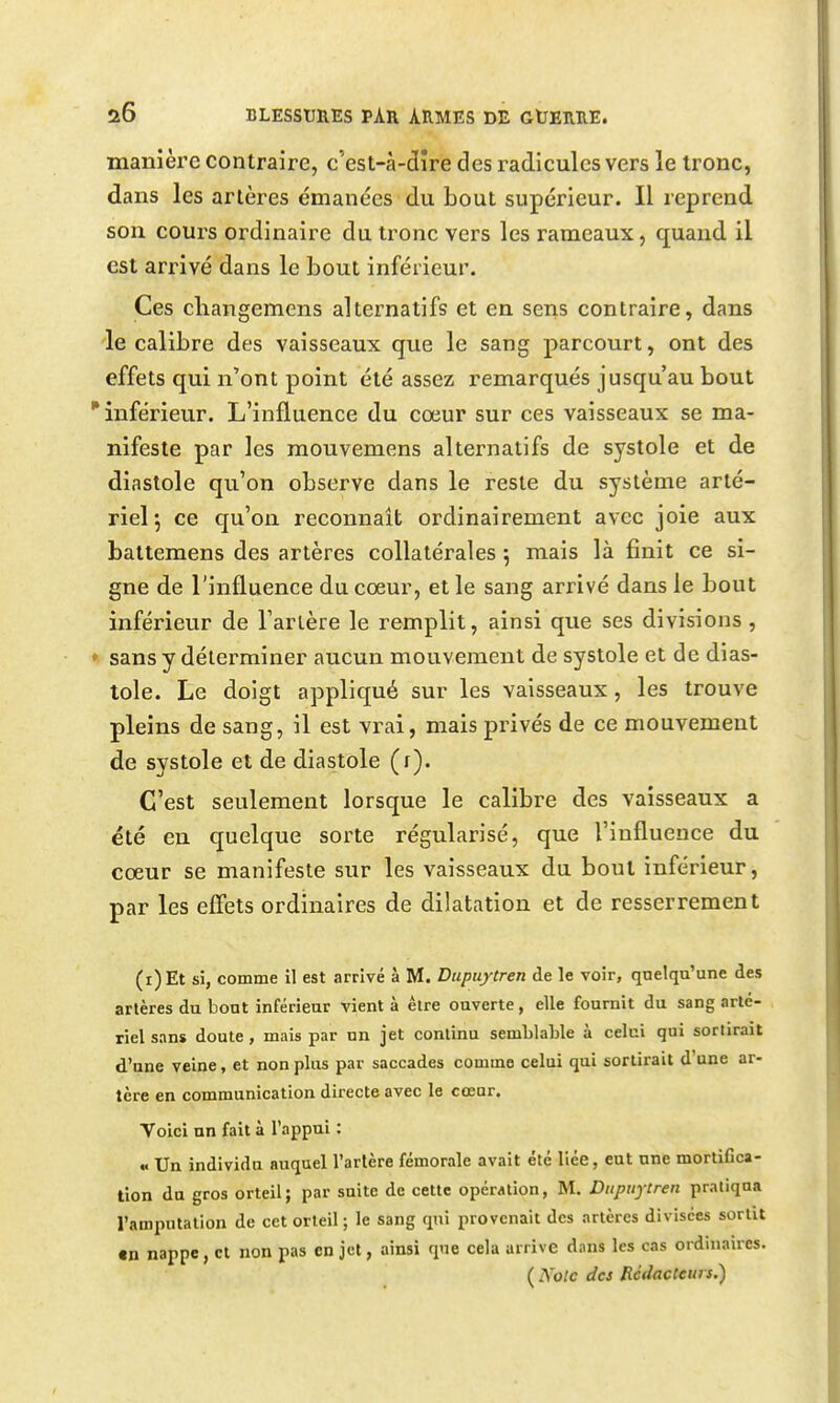 manîèi'e contraire, c'est-à-dîre des radicules vers le Ironc, dans les artères émanées du bout supérieur. Il reprend son cours ordinaire du tronc vers les rameaux, quaud il est arrivé dans le bout inférieur. Ces cliangemens alternatifs et en sens contraire, dans le calibre des vaisseaux que le sang parcourt, ont des effets qui n'ont point été assez remarqués jusqu'au bout inférieur. L'influence du cœur sur ces vaisseaux se ma- nifeste par les mouvemens alternatifs de systole et de diastole qu'on observe dans le reste du système arté- riel*, ce qu'on reconnaît ordinairement avec joie aux battemens des artères collatérales 5 mais là finit ce si- gne de l'influence du coeur, et le sang arrivé dans le bout inférieur de Tarière le remplit, ainsi que ses divisions ,  sans y déterminer aucun mouvement de systole et de dias- tole. Le doigt appliqué sur les vaisseaux, les trouve pleins de sang, il est vrai, mais privés de ce mouvement de systole et de diastole (r). C'est seulement lorsque le calibre des vaisseaux a été en quelque sorte régularisé, que l'influence du cœur se manifeste sur les vaisseaux du bout inférieur, par les effets ordinaires de dilatation et de resserrement (i)Et si, comme il est arrivé à M. Diipuytren de le voir, quelqu'une des artères du bout inférieur vient à être ouverte, elle fournit du sang arté- riel sans doute, mais par un jet continu semLlaLle à celui qui sorlirait d'une veine, et non plus par saccades comme celui qui sortirait d'une ar- tère en communication directe avec le cœur. Voici nn fait à l'appui : « Un individu auquel l'artère fémorale avait été liée, eut une mortifica- tion du gros orteil; par suite de cette opération, M. Diipuytreii pratiqua l'amputation de cet orteil ; le sang qui provenait des artères divisées sortit «n nappe, et non pas en jet, ainsi que cela arrive dans les cas ordinaires. ( Noie des Rédacteurs.)