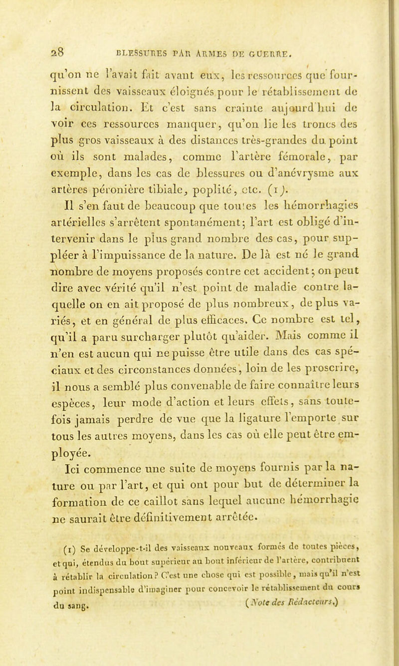 qu'on ne l'avait fait avant eux, les ressources que four- nissent des vaisseaux éloignés pour le rétablissement de la circulation. Et c'est sans crainte aujourdhui de voir ces ressources manquer, qu'on, lie les troncs des plus gros vaisseaux à des distances très-grandes du. point où ils sont malades, comme l'artère fémorale, par exemple, dans les cas de blessures ou d'anévrysme aux artères péronière tibiale_, poplilé, etc. (i). Il s'en faut de beaucoup que touies les liémori'liagies artérielles s'arrêtent spontanément; l'art est obligé d'in- tervenir dans le plus grand nombre des cas, pour sup- pléer à l'impuissance de la nature. De là est né le grand nombre de moyens proposés contre cet accident ; on peut dire avec vérité qu'il n'est point de maladie contre la- quelle on en ait proposé de plus nombreux, déplus va- riés, et en général de plus efficaces. Ce nombre est tel, qu'il a paru surcharger plutôt qu'aider. Mais comme il n'en est aucun qui ne puisse être utile dans des cas spé- ciaux et des circonstances données, loin de les proscrire, il nous a semblé plus convenable de faire connaître leurs espèces, leur mode d'action et leurs effets, sans toute- fois jamais perdre de vue que la ligature l'emporte sur tous les autres moyens, dans les cas où elle peut être em- ployée. Ici commence une suite de moyens fournis parla na- ture ou par l'art, et qui ont pour but de déterminer la formation de ce caillot sans lequel aucune héniorrhagie ne saurait être définitivement arrêtée. (i) Se dcveloppe-t-il des vaisseaux nouveaux formes de toutes pièces, et qui, étendus du bout supérieur au bout inférieur de l'arlère, contribuent à rétablir la circulation? C'est une chose qui est possible, mai»qu'il n'est point indispensable d'imaginer pour concevoir le rétablissement du cours du jang. ( ^ot9 des Rédacteurs:^