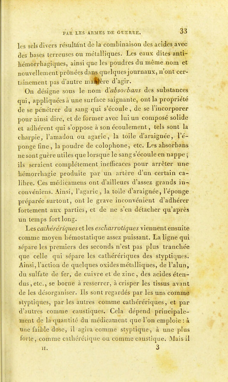 les sels divers résultànl de la combinaison des acides avec des bases terreuses ou métalliques. Les eaux dites anti- hémorrbagiques, ainsi que les poudres du môme nom et nouvellement prônées dans quelques journaux, n'ont cer- tainement pas d'autre uia%ère d'agir. On désigne sous le nom ô^ahsoihans des substances qui, appliquées à une surface saignante, ont la propriété de se pénétrer du sang qui s'écoule, de se l'incorporer pour ainsi dire, et de former avec lui un composé solide et adhérent qui-s'oppose à son écoulement, tels sont la charpie, l'amadou ou agaric, la toile d'araignée, l'é- ponge fine , la poudre de colophone, etc. Les absorbans ne sont guère utiles que lorsque le sang s'écoule en nappe 5 ils seraient complètement inefficaces pour arrêter une hémorrliagie produite par un artèi-e d'un certain ca- libre. Ces médicamens ont d'ailleurs d'assez grands in- convéniens. Ainsi, l'agaric , la toile d'araignée, l'éponge préparée surtout, ont le grave inconvénient d'adhérer fortement aux parties, et de ne s'en détacher qu'après un temps fort long. Les calhérériques et les escharrotiques viennent ensuite comme moyen hémostatique assez puissant. La ligne qui sépare les premiers des seconds n'est pas plus tranchée que celle qui sépare les calhérériques des styptiques. Ainsi,l'action de quelques oxidesmétalliques, de l'alun, du sulfate de fer, de cuivre et de zinc, des acides éten- dus, etc., se borne à resserrer, à crisper les tissus avant de les désorganiser. Ils sont regardés par les uns comme styptiques, par les autres comme calhérériques, et par d'autres comme caustiques. Cela dépend principale- ment de la quantité du médicament que l'on emploie : a une faible dose, il agira comme styptique, à une plus forte, comme calhérélique ou comme caustique. ]Mais il