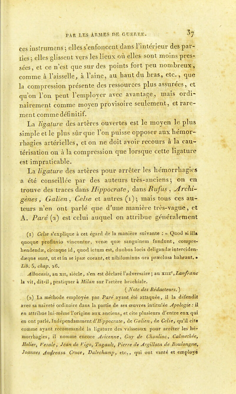 ces insiruraens j elles s'enfoncent clans l'intérieur des par- ties 5 elles glissent vers les lieux où elles sont moins pres- sées, et ce n'est que sur des points fort peu nombreux, comme à l'aisselle, à l'aine, au haut du bras, etc., que la compression présente des ressources plus assurées, et qu'on l'on peut l'employer avec avantage, mais ordi- nairement comme moyen provisoire seulement, et rare- ment comme définitif. La ligature des artères ouvertes est le moyen le plus simple et le plus sûr que l'on puisse opposer aux hémor- rbagies artérielles, et on ne doit avoir recours à la cau- térisation ou à la compression que lorsque cette ligature est impraticable. La ligature des artères pour arrêter les bémorrliagies a été conseillée par des auteurs très-anciens j on en trouve des traces dans Hippocrate, dans Bufus , Archi- gènes, Galien, Celse et autres (i); mais tous ces au- teurs n'en ont parlé que d'une manière très-vague, et A. Paré (2) est celui auquel on attribue généralement (1) Celse s'explique à cet égard de la manière suivante ; « Qaod si illa quoque proflavio vincunlur, vcnœ quœ sanguinem fundnnt, coiupre- bcndendse, circaqne id, qaod ictum est, duobus locis deligandœinterciden- daeqne sunt, ut et in se ipsa; coeant, et nihilominus ora praeclnsa haheant. • Lib. 6, chap. a6. • Albucasis, an xite siècle, s'en est déclaré l'adversaire ; au nmiLanfranc la vit, dit-il, pratiquer à Milan sur l'artère brachiale. ( Note des Rédacteurs. ) (2) La méthode employée par Paré ayant été attaquée, il la défendît avec sa naïveté ordinaire dans la partie de ses œuvres intitulée Apologie : il en attribue lui-même l'origine aux anciens, et cite plusieurs d'entre eux qui en ont parlé. Indépendamment d'fi'Y^/jocmfe, de Galien, de Celse, qu'il cite comme ayant recommandé la ligature des vaisseaux pour arrêter les hé- morrhagies, il nomme encore Avicenne, Guy de Chauliac, Calinethée, HoUery Vcsale, Jean de f^igo, Tagault, Pierre de Argillata de Boitlongiie, Joaniies Jn4reasa Crtice, Dalechainp, clc,, qui ont vanté et employé