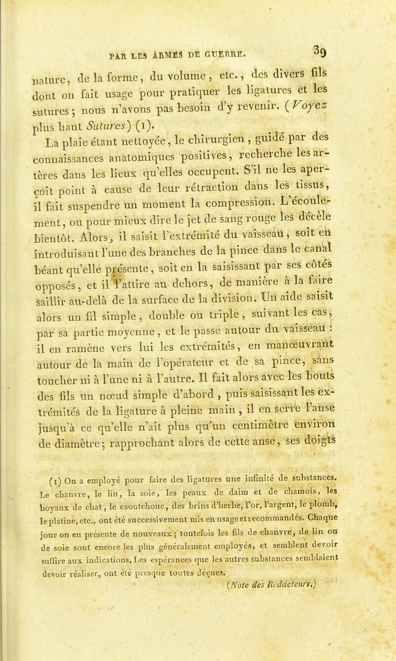 mturc, de la forme, du volume , etc., des dîvcrs fils dont ou fait usage pour pratiquer les ligatures et les sutures-, nous n'avons pas besoin d'y revenir. {Voyez plus liant Sutures) (i). La plaie étant nettoyée, le chirurgien , guidé par des connaissances anatomiques positives, recherche les ar- tères dans les lieux qu'elles occupent. S'il ne les aper- çoit point à cause xie leur rétraction dans les tissus, il fait suspendre un moment la compression. L'écoule- ment, ou pour mieux dire le jet de sang rouge les décèle bientôt. Alors, il saisit l'extrémité du vaisseau, soit en introduisant l'une des branches de la pince dans le canal béant qu'elle présente, soit en la saisissant par ses côtés opposés, et il1:'atlire au dehors, de manière à la faire saillir au-delà de la surface de la division. Un aide saisit alors un fil simple, double ou triple, suivant les cas, par sa partie moyenne, et le passe autour du vaisseau : il en ramène vers lui les extrémités, en manoeuvrant autour de la main de l'opérateur et de sa pince, sans toucher ni à l'une ni à l'autre. Il fait alors avec les bouts des fils un nœud simple d'abord , puis saisissant les ex- trémités de la ligature à pleine main , il en serre l'anse jusqu'à ce qu'elle n'ait plus qu'un centimètre environ de diamètre-, rapprochant alors de cette anse, ses doiglB (i) On a employé pour faire des ligatures une infinité de substances. Le cLanvre, le lin, la soie, les peaux de daim et de chamois, les Loyaux de chat, le caoutchouc, des hrins d'herhe, l'or, l'argent, le plomh^ le platine, etc., ont été successivement mis en usage et recommandés. Cbaqtie jour on en présente de nouveaux; toutefois les fils de chanvre, de lin ou de soie sont encore les plus généralement employés, et semblent devoir suffire aux indications. Les espérances que les autres substances semblaient devoir réaliser, ont été presque toutes déçues.