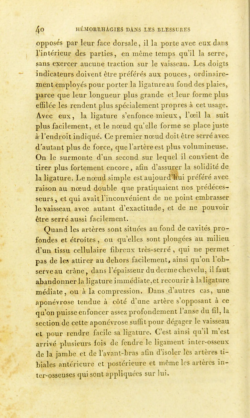 opposés par leur face dorsale, il la porte avec eux dans l'intérieur des parties, en même temps qu'il la serre, sans exercer aucune traction sur le vaisseau. Les doigts indicateurs doivent être préférés aux pouces, ordinaire- ment employés pour porter la ligature au fond des plaies, parce que leur longueur plus grande et leur forme plus effilée les rendent plus spécialement propres à cet usage. Avec eux, la ligature s'enfonce mieux, l'œil la suit plus facilement, et le noeud qu'elle forme se place juste à l'endroit indiqué. Ce premier nœud doit être serré avec d'autant plus de force, que l'artère est plus volumineuse. On le surmonte d'un second sur lequel il convient de tirer plus fortement encore, afin d'assurer la solidité de la ligature. Le nœud simple est aujourd'hui préféré avec raison au nœud double que pratiquaient nos prédéces- seurs, et qui avait l'inconvénient de ne point embrasser le vaisseau avec autant d'exactitude, et de ne pouvoir être serré aussi facilement. Quand les artères sont situées au fond de cavités pro- fondes et étroites, ou qu'elles sont plongées au milieu d'un tissu cellulaire fibreux très-serré , qui ne permet pas de les attirer au debors facilement, ainsi qu'on l'ob- serve au crâne ^ dans l'épaisseur du derme chevelu, il faut abandonner la ligature immédiate,et recourir à la ligature médiate, ou à la compression. Dans,d'autres cas, une aponévrose tendue à côté d'une artère s'opposant à ce qu'on puisse enfoncer assez profondement l'anse du fil, la section de cette aponévrose suffit pour dégager le vaisseau et pour rendre facile sa ligature. C'est ainsi qu'il m'est arrivé plusieurs fois de fendre le ligament in ter-osseux de la jambe et de l'avnnt-bras afin d'isoler les artères ti- biales antérieure et postérieure et même les artères in- ler-osseuses qui sont appliquées sur lui.