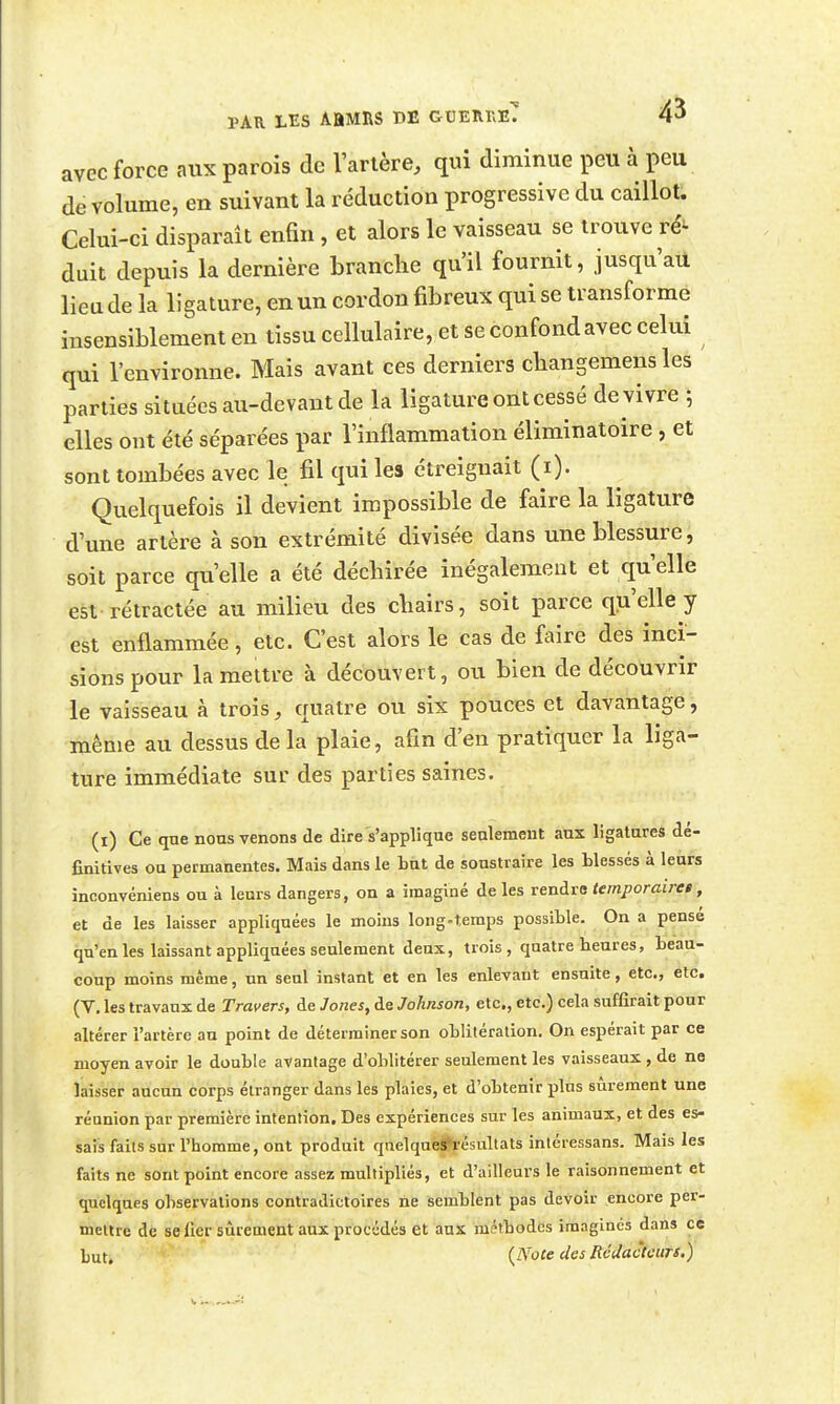 PAR LES ABMRS DE GtlEnr.ïîT 4^ avec force aux parois de l'arlère, qui diminue peu à peu de volume, en suivant la réduction progressive du caillot. Celui-ci disparaît enfin, et alors le vaisseau se trouve ré^ duit depuis la dernière branche qu'il fournit, jusqu'au lien de la ligature, en un cordon fibreux qui se transforme insensiblement en tissu cellulaire, et se confond avec celui qui l'environne. Mais avant ces derniers cbangemens les parties situées au-devant de la ligature ont cessé de vivre 5 elles ont été séparées par l'inflammation éliminatoire, et sont tombées avec le fil qui les étreiguait (i). Quelquefois il devient impossible de faire la ligature d'une artère à son extrémité divisée dans une blessure, soit parce qu'elle a été déchirée inégalement et ciu'elle est rétractée au milieu des chairs, soit parce qu'elle y est enflammée, etc. C'est alors le cas de faire des inci- sions pour la mettre à découvert, ou bien de découvrir le vaisseau à trois, quatre ou six pouces et davantage, même au dessus delà plaie, afin d'en pratiquer la liga- ture immédiate sur des parties saines. (i) Ce que nous venons de dire's'applique seulement aux ligatures dé- finitives ou permanentes. Mais dans le but de soustraire les blessés à leurs inconvéniens ou à leurs dangers, on a imaginé de les rendre temporaires, et de les laisser appliquées le moins long-temps possible. On a pensé qu'en les laissant appliquées seulement deux, trois , quatre heures, beau- coup moins même, un seul instant et en les enlevant ensuite, etc., etc. (V. les travaux de Travers, de Jones, de Johnson, etc., etc.) cela suffirait pour altérer l'artère au point de déterminer son oblitération. On espérait par ce moyen avoir le double avantage d'oblitérer seulement les vaisseaux, de ne laisser aucun corps étranger dans les plaies, et d'obtenir plus sûrement une réunion par première intention. Des expériences sur les animaux, et des es- sais faits sur l'homme, ont produit qnelquejl^pésultats intéressans. Mais les faits ne sont point encore assez multipliés, et d'ailleurs le raisonnement et quelques observations contradictoires ne semblent pas devoir encore per- mettre de seller sûrement aux procédés et aux métbodcs imagines dans ce but. {Note des Rédacteurs.)