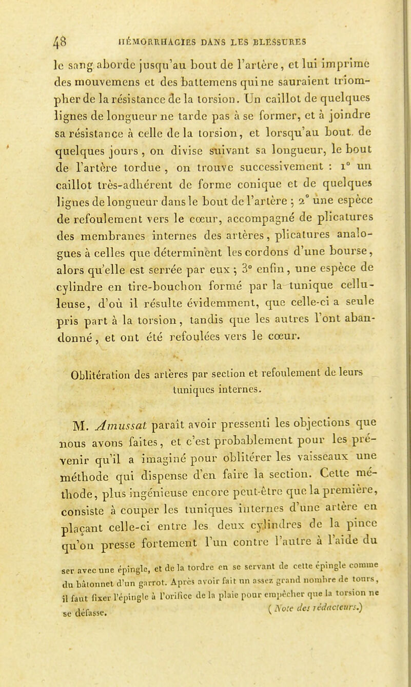 le sang aborde jusqu'au bout de l'arlère, et lui imprime des mouvemens et des ballemens quine sauraient triom- pher de la résistance de la torsion. Un caillot de quelques lignes de longueur ne tarde pas à se former, et à joindre sa résistance à celle delà torsion, et lorsqu'au bout, de quelques jours , on divise suivant sa longueur, le bout de l'artère tordue , on trouve successivement : i° un caillot irès-adhérent de forme conique et de quelques lignes de longueur dans le bout de l'artère 5 2° une espèce de refoulement vers le cœur, accompagné de plicatures des membranes internes des artères, plicatures analo- gues à celles que déterminent les cordons d'une bourse, alors qu'elle est serrée par eux ; 3° enfin, une espèce de cylindre en tire-bouchon formé par la tunique cellu- leuse, d'où il résulte évidemment, que celle-ci a seule pris part à la torsion, tandis que les autres l'ont aban- donné, et ont été refoulées vers le cœur. Oblitération des artères par section et refoulement de leurs tuniques internes. M. Amussat paraît avoir pressenti les objections que nous avons faites, et c'est probablement pour les pré- venir qu'il a imaginé pour oblitérer les vaisseaux une méthode qui dispense d'en faire la section. Cette mé- thode, plus ingénieuse encore peut-être que la première, consiste à couper les tuniques internes d'une artère en plaçant celle-ci entre les deux cylindres de la pince qu'on presse fortement l'un contre l'autre à l'aide du ser avec une épingle, et delà tordre en se servant de ceUe épingle comme du bâtonnet d'nn garrot. Après avoir fait nn assez, grand norahre de tonrs, il faut fixer l'épingle à l'orilice de la plaie pour empéclier qne la torsion ne se défasse. {Note des rédacteurs.)