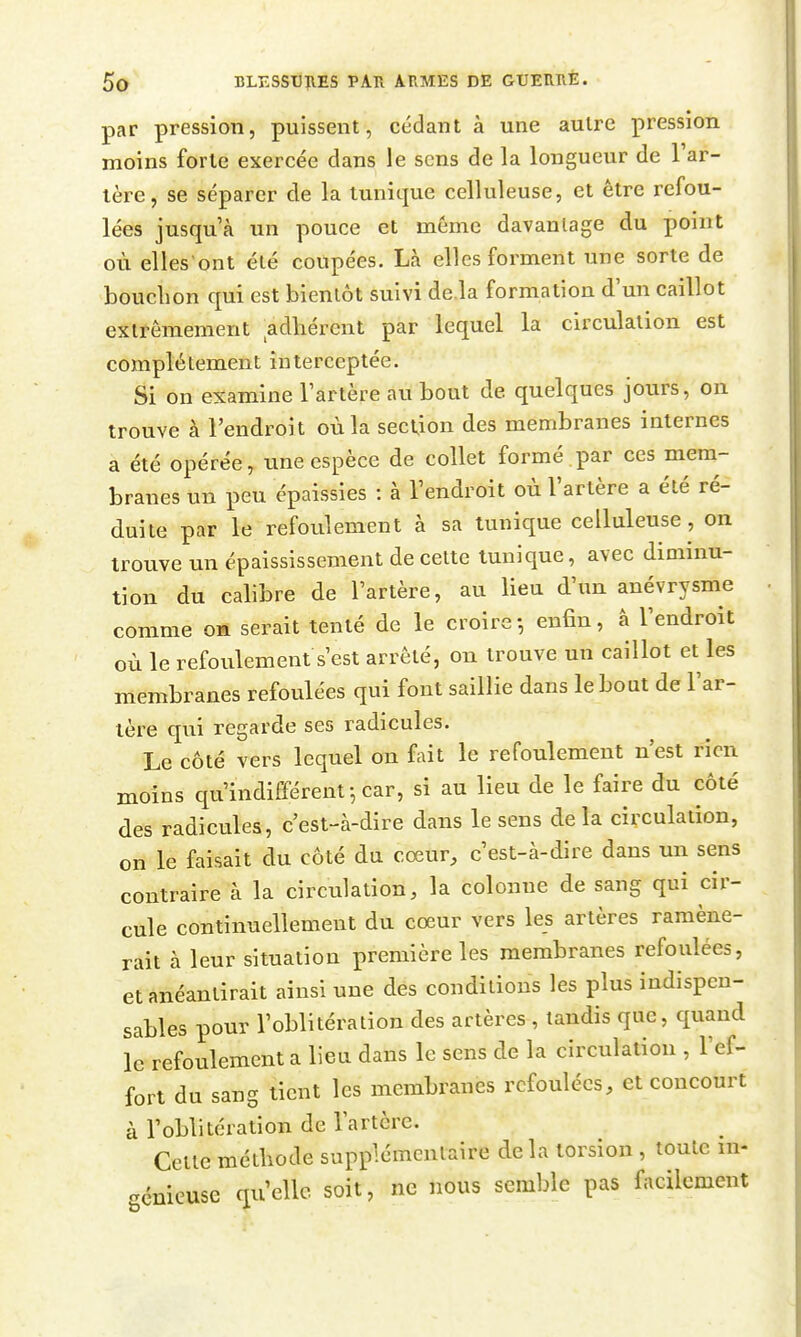 par pression, puissent, cédant à une autre pression moins forte exercée dans le sens de la longueur de l'ar- tère, se séparer de la tunique celluleuse, et être refou- lées jusqu'à un pouce et même davantage du point où elles'ont été coupées. Là elles forment une sorte de bouchon qui est bientôt suivi de.la formation d'un caillot extrêmement adhérent par lequel la circulation est complètement interceptée. Si on examine l'artère au bout de quelques jours, on trouve à l'endroit où la section des membranes internes a été opérée, une espèce de collet formé par ces meni- branes un peu épaissies : à l'endroit où l'artère a été ré- duite par le refoulement à sa tunique celluleuse, on trouve un épaississement de celte tunique, avec diminu- tion du calibre de l'artère, au lieu d'un anévrysme comme oh serait tenté de le croire-, enfin, à l'endroit où le refoulement s'est arrêté, on trouve un caillot et les membranes refoulées qui font saillie dans le bout de l'ar- tère qui regarde ses radicules. Le côté vers lequel on fait le refoulement n'est rien moins qu'indifférent-,car, si au lieu de le faire du côté des radicules, c'est-à-dire dans le sens delà circulation, on le faisait du côté du cœur, c'est-à-dire dans un sens contraire à la circulation, la colonne de sang qui cir- cule continuellement du cœur vers les artères ramène- rait à leur situation première les membranes refoulées, et anéantirait ainsi une des conditions les plus indispen- sables pour l'oblitération des artères , tandis que, quand le refoulement a lieu dans le sens de la circulation , l'ef- fort du sang tient les membranes refoulées, et concourt à l'oblitération de l'artère. Celle méthode supplémentaire de la torsion , toute m- .énieuse qu'elle soit, ne nous semble pas facilement