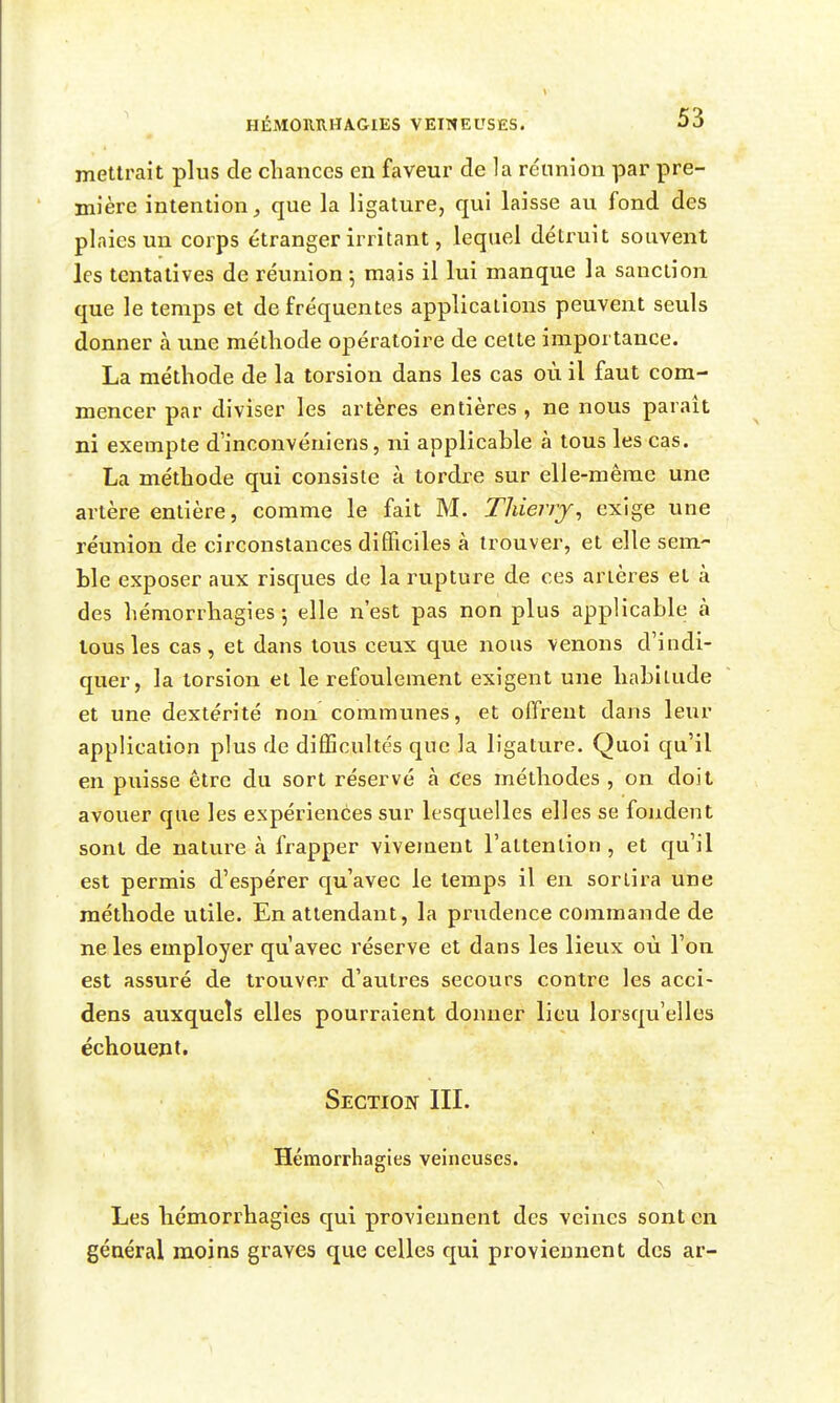 mettrait plus de chances en faveur de la réunion par pre- mière intention, que la ligature, qui laisse au fond des plaies un corps étranger irritant, lequel détruit souvent les tentatives de réunion -, mais il lui manque la sanction que le temps et de fréquentes applications peuvent seuls donner à une méthode opératoire de celte importance. La méthode de la torsion dans les cas où il faut com- mencer par diviser les artères entières , ne nous paraît ni exempte d'inconvéniens, ni applicable à tous les cas. La méthode qui consiste à tordre sur elle-même une artère entière, comme le fait M. Thierry^ exige une réunion de circonstances difficiles à trouver, et elle sem- ble exposer aux risques de la rupture de ces artères et à des hémorrhagies 5 elle n'est pas non plus applicable à tous les cas, et dans tous ceux que nous venons d'indi- quer, la torsion et le refoulement exigent une habitude et une dextérité non communes, et offrent dans leur application plus de difficultés que la ligature. Quoi qu'il en puisse être du sort réservé à Ces méthodes , on doit avouer que les expériences sur lesquelles elles se fondent sont de nature à frapper vivement raltention , et qu'il est permis d'espérer qu'avec le temps il en sortira une méthode utile. En attendant, la prudence commande de ne les employer qu'avec réserve et dans les lieux où l'on est assuré de trouver d'autres secours contre les acci- dens auxquels elles pourraient donner lieu lorsqu'elles échouent. Section IIL Hémorrhagies veineuses. Les bémorrhagies qui proviennent des veines sont en général moins graves que celles qui proviennent des ar-