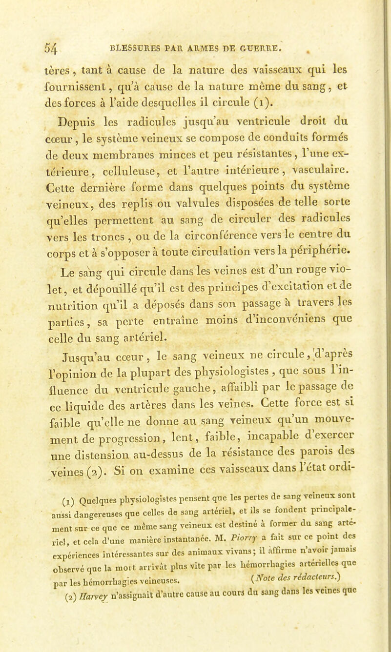 tères, tant à cause de la nature des vaisseaux qui les fournissent, qu'à cause de la nature môme du sang , et des forces à l'aide desquelles il circule (i). Depuis les radicules jusqu'au ventricule droit du cœur, le système veineux se compose de conduits formés de deux membranes minces et peu résistantes, Tune ex- térieure , celluleuse, et l'autre intérieure, vasculaire. Cette dernière forme dans quelques points du système veineux, des replis ou valvules disposées de telle sorte qu'elles permettent au sang de circuler des radicules vers les troncs , ou de la circonférence vers le centre du corps et à s'opposer à toute circulation vers la péripKérie. Le sang qui circule dans les veines est d'un rouge vio- let, et dépouillé qu'il est des principes d'excitation et de nutrition qu'il a déposés dans son passage à travers les parties, sa perte entraîne moins d'inconvéniens que celle du sang artériel. Jusqu'au coeur , le sang veineux ne circule, 'd'après l'opinion de la plupart des physiologistes, que sous l'in- fluence du ventricule gauclie, affaibli par le passage de ce liquide des artères dans les veines. Cette force est si faible qu'elle ne donne au sang veineux qu'un mouve- ment de progression, lent, faible, incapable d'exercer une distension au-dessus de la résistance des parois des veines (2). Si on examine ces vaisseaux dans l'état ordi- (1) Quelques pliysiologistes pensent qne les pertes de sang veinenx sont aussi dangereuses que celles de sang artériel, et ils se fondent principale- ment sur ce que ce même sang veineux est destiné à former du sang arté- riel, et cela d'une manière instantanée. M. Piorry a fait sur ce point des expériences intéressantes sur des animaux vivans ; il afErme n'avoir jamais observé que la mort arrivât plus vite par les liémorrhagies artérielles que par les hémorrbagies veineuses. {^'ote des rédacteurs.) (2) Harvci n'assignait d'autre cause au cours du sang dans les vemes que