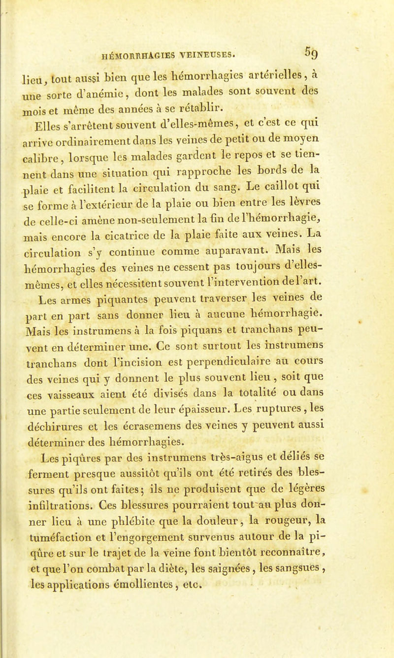 Heu, tout aussi bien que les hémorrliagies artérielles, à une sorte d'anémie, dont les malades sont souvent des mois et même des années à se rétablir. Elles s'arrêtent souvent d'elles-mêmes, et c'est ce qui arrive ordinairement dans les veines de petit ou de moyen calibre, lorsqtie les malades gardent le repos et se tien- nent dans une situation qui rapproche les bords de la plaie et facilitent la circulation du sang. Le caillot qui se forme à l'extérieur de la plaie ou bien entre les lèvres de celle-ci amène non-seulement la fin de l'bémorrbagie, mais encore la cicatrice de la plaie faite aux veines. La circulation s'y continue comme auparavant. Mais les hémorrhagies des veines ne cessent pas toujours d'elles- mêmes, et elles nécessitent souvent l'intervention de l'art. Les armes piquantes peuvent traverser les veines de part en part sans donner lieu à aucune bémorrbagie. Mais les instrumens à la fois piquans et trancbans peu- vent en déterminer une. Ce sont surtout les instrumens trancbans dont l'incision est perpendiculaire au cours des veines qui y donnent le plus souvent lieu, soit que ces vaisseaux aient été divisés dans la totalité ou dans une partie seulement de leur épaisseur. Les ruptures, les déchirures et les écrasemens des veines y peuvent aussi déterminer des bémorrbagies. Les piqûres par des instrumens très-aigus et déliés se ferment presque aussitôt qu'ils ont été retirés des bles- sures qu'ils ont faites; ils ne produisent que de légères infiltrations. Ces blessures pourraient tout au plus don- ner lieu à une phlébite que la douleur, la rougeur, la tuméfaction et l'engorgement survenus autour de la pi- qûre et sur le trajet de la veine font bientôt reconnaître, et que l'on combat par la diète, les saignées, les sangsues, les applications émollientes, etc. .