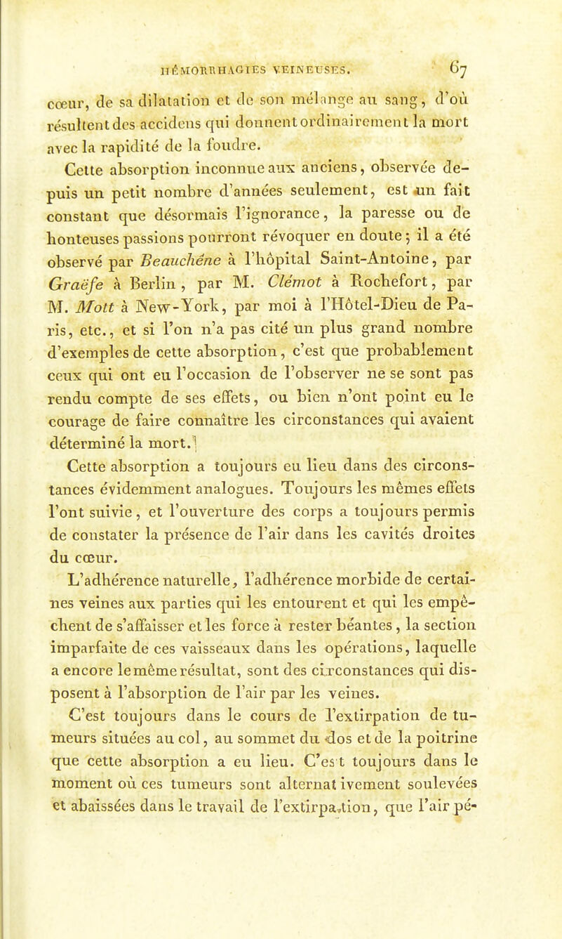 cœur, de sa dilatation et de son mélange au sang, d'où résultent des accidens qui donnent ordinairement la mort avec la rapidité de la foudre. Celte absorption inconnue aux anciens, observée de- puis un petit nombre d'années seulement, est «n fait constant que désormais l'ignorance, la paresse ou de honteuses passions pourront révoquer en doute 5 il a été observé par Beauchêne à l'hôpital Saint-Antoine, par Graëfe à Berlin , par M. Clémot à Rochefort, par M. Mott à New-York, par moi à l'Hôtel-Dieu de Pa- ris, etc., et si l'on n'a pas cité un plus grand nombre d'exemples de cette absorption, c'est que probablement ceux qui ont eu l'occasion de l'observer ne se sont pas rendu compte de ses effets, ou bien n'ont point eu le courage de faire connaître les circonstances qui avaient déterminé la mort.] Cette absorption a toujours eu lieu dans des circons- tances évidemment analogues. Toujours les mêmes effets l'ont suivie, et l'ouverture des corps a toujours permis de constater la présence de l'air dans les cavités droites du cœur. L'adhérence naturelle, l'adhérence morbide de certai- nes veines aux parties qui les entourent et qui les empê- chent de s'affaisser et les force à rester béantes, la section imparfaite de ces vaisseaux dans les opérations, laquelle a encore le même résultat, sont des circonstances qui dis- posent à l'absorption de l'air par les veines. C'est toujours dans le cours de l'extirpation de tu- meurs situées au col, au sommet du <los et de la poitrine que cette absorption a eu lieu. Ces t toujours dans le moment où ces tumeurs sont alternat ivement soulevées et abaissées dans le travail de l'extirpavtion, que l'air pé-