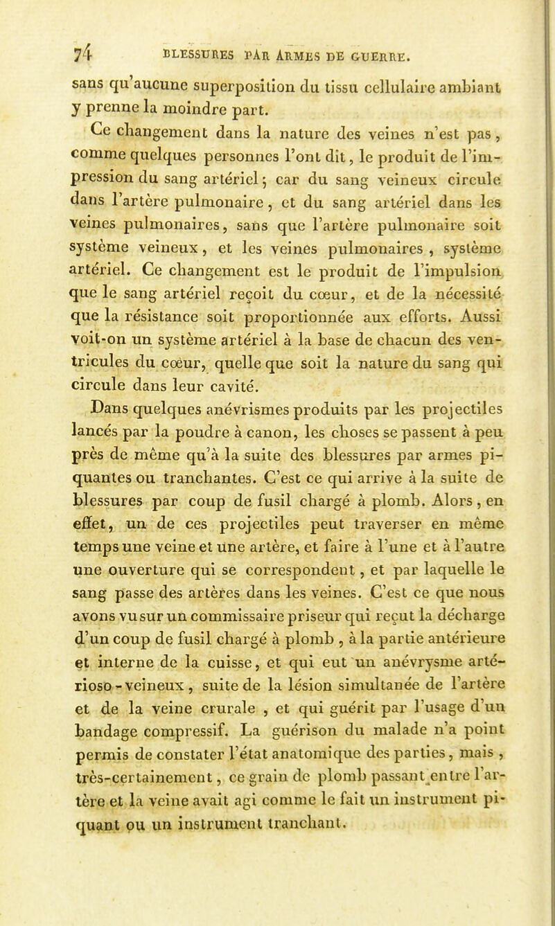 sans qu'aucune superposition du tissu cellulaiie ambiant y prenne la moindre part. Ce changement dans la nature des veines n'est pas, comme quelques personnes l'ont dit, le produit de l'im- pression du sang artériel 5 car du sang veineux circule dans l'artère pulmonaire, et du sang artériel dans les veines pulmonaires, sans que l'artère pulmonaire soit système veineux, et les veines pulmonaires , système artériel. Ce changement est le produit de l'impulsion, que le sang artériel reçoit du cœur, et de la nécessité que la résistance soit proportionnée aux efforts. Aussi voit-on un système artériel à la base de chacun des ven- tricules du cœur, quelle que soit la nature du sang qui circule dans leur cavité. Dans quelques anévrismes produits par les projectiles lancés par la poudre à canon, les choses se passent à peu près de même qu'à la suite des blessures par armes pi- quantes ou tranchantes. C'est ce qui arrive à la suite de blessures par coup de fusil chargé à plomb. Alors, en effet, un de ces projectiles peut traverser en même temps une veine et Une artère, et faire à l'une et à l'autre une ouverture qui se correspondent, et par laquelle le sang passe des artères dans les veines. C'est ce que nous avons vu sur un commissaire priseur qui reçut la décharge d'un coup de fusil chargé à plomb , à la partie antérieure çt interne de la cuisse, et qui eut un anévrysme arté- riosD -veineux, suite de la lésion simultanée de l'artère et de la veine crurale , et qui guérit par l'usage d'un bandage compressif. La guérison du malade n'a point permis de constater l'état anatomique des parties, mais , très-certainement, ce grain de plomb passant entre l'ar- tère et la veine avait agi comme le fait \m instrument pi- qu^yat pu un instrument tranchant.