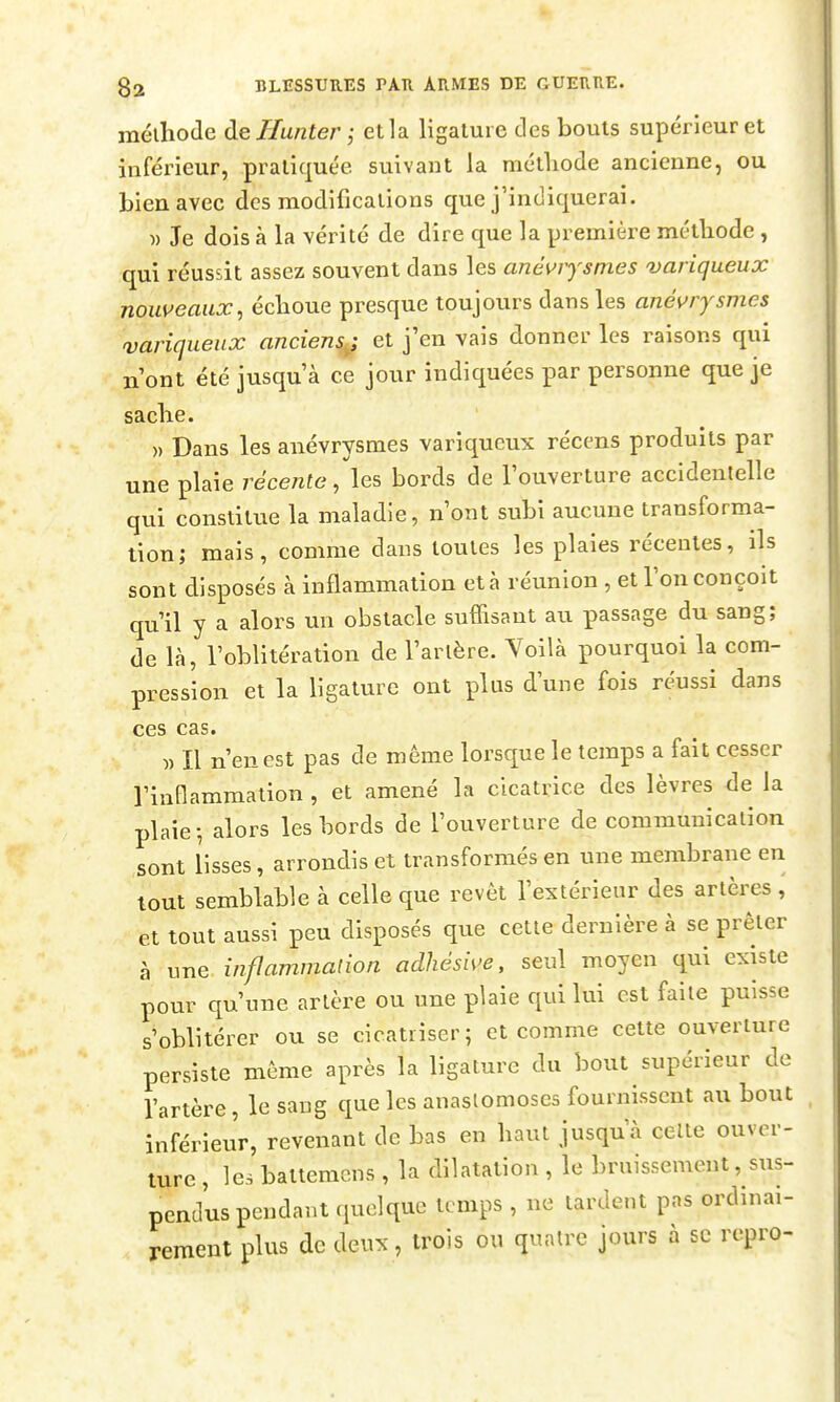 mélhode dellunter; et la ligature des bouts supérieur et inférieur, pratiquée suivant la métliode ancienne, ou bien avec des modifications que j'indiquerai. )) Je dois à la vérité de dire que la première métliode , qui réussit assez souvent dans les anévrysmes variqueux nouveaux^ écboue presque toujours dans les anévrysmes variqueux anciens^ et j'en vais donner les raisons qui n ont été jusqu à ce jour indiquées par personne que je saclie. » Dans les anévrysmes variqueux récens produits par une plaie récente, les bords de louverture accidentelle qui constitue la maladie, n'ont subi aucune transforma- lion; mais, comme dans toutes les plaies récentes, ils sont disposés à inflammation et à réunion , et l'on conçoit qu'il y a alors un obstacle suffisant au passage du sang; de là, l'oblitération de l'artère. Yoilà pourquoi la com- pression et la Ugature ont plus d'une fois réussi dans ces cas. )) Il n'en est pas de même lorsque le temps a fait cesser rinflammalion , et amené la cicatrice des lèvres de la plaie-, alors les bords de l'ouverture de communication sont lisses, arrondis et transformés en une membrane en tout semblable à celle que revêt l'extérieur des artères , et tout aussi peu disposés que cette dernière à se prêter à une inflammation adhésive, seul moyen qui existe pour qu'une artère ou une plaie qui lui est faite puisse s'oblitérer ou se cicatriser; et comme cette ouverture persiste même après la ligature du bout supérieur de l'artère, le sang que les anastomoses fournissent au bout inférieur, revenant de bas en baut jusqu'à celle ouver- ture , les batiemcns , la dilatation , le bruissement, sus- pendus pendant quelque te mps , ne tardent pas ordinai- rement plus de deux, trois ou quatre jours à se repro-