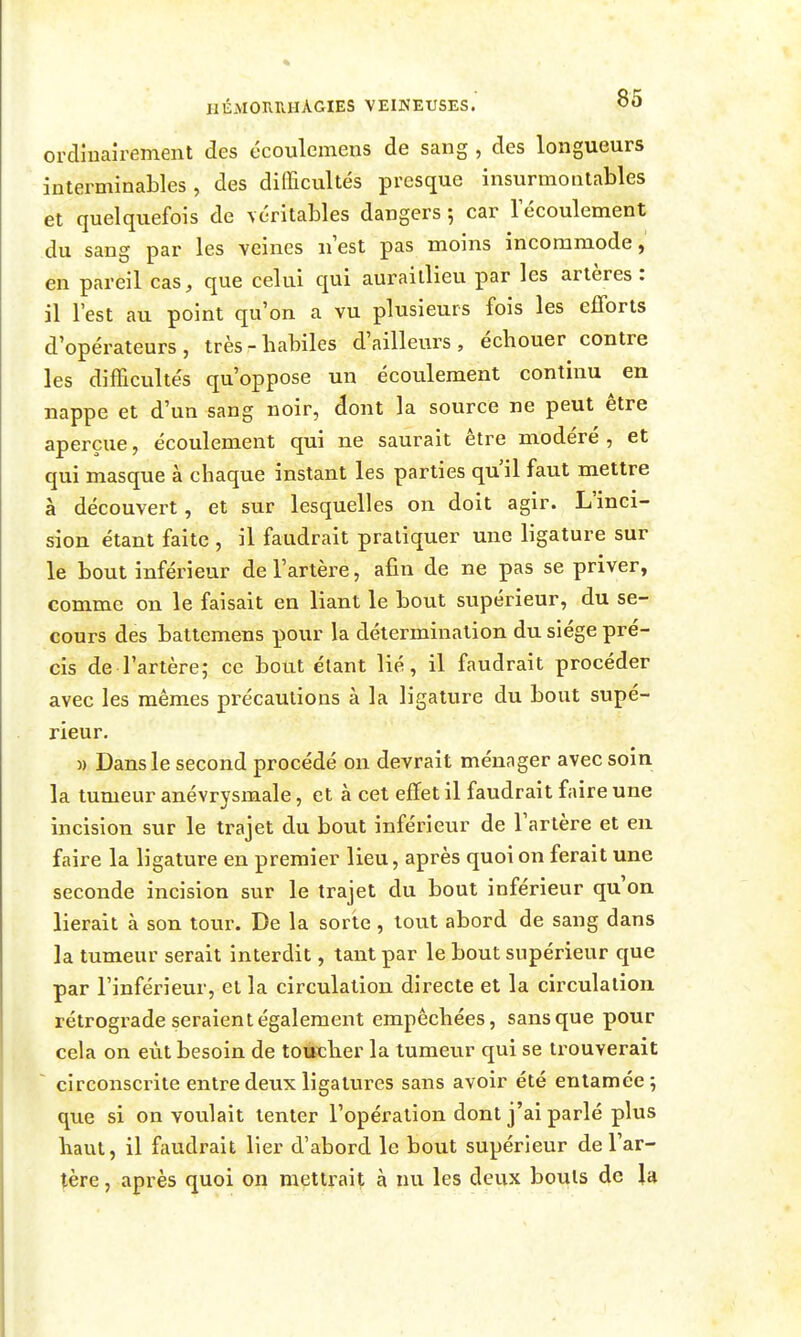 ordinairement des écoulemens de sang , des longueurs interminables, des difficultés presque insurmontables et quelquefois de véritables dangers 5 car 1 écoulement du sang par les veines iiest pas moins incommode, en pareil cas, que celui qui auraillieu par les artères: il l'est au point qu'on a vu plusieurs fois les efforts d'opérateurs, très-habiles d'ailleurs, échouer contre les difficultés qu'oppose un écoulement continu en nappe et d'un sang noir, dont la source ne peut être aperçue, écoulement qui ne saurait être modéré , et qui masque à chaque instant les parties qu'il faut mettre à découvert, et sur lesquelles on doit agir. L'inci- sion étant faite , il faudrait pratiquer une ligature sur le bout inférieur de l'artère, afin de ne pas se priver, comme on le faisait en liant le bout supérieur, du se- cours des battemens pour la détermination du siège pré- cis de l'artère; ce bout étant lié, il faudrait procéder avec les mêmes précautions à la ligature du bout supé- rieur. )) Dans le second procédé on devrait ménager avec soin la tumeur anévrysmale, et à cet effet il faudrait faire une incision sur le trajet du bout inférieur de l'artère et en faire la ligature en premier lieu, après quoi on ferait une seconde incision sur le trajet du bout inférieur qu'on lierait à son tour. De la sorte , tout abord de sang dans la tumeur serait interdit, tant par le bout supérieur que par l'inférieur, et la circulation directe et la circulation rétrograde seraient également empêchées, sans que pour cela on eût besoin de touther la tumeur qui se trouverait ~ circonscrite entre deux ligatures sans avoir été entamée; que si on voulait tenter l'opération dont j'ai parlé plus haut, il faudrait lier d'abord le bout supérieur de l'ar- tère , après quoi on mettrait à nu les deux bouts de la