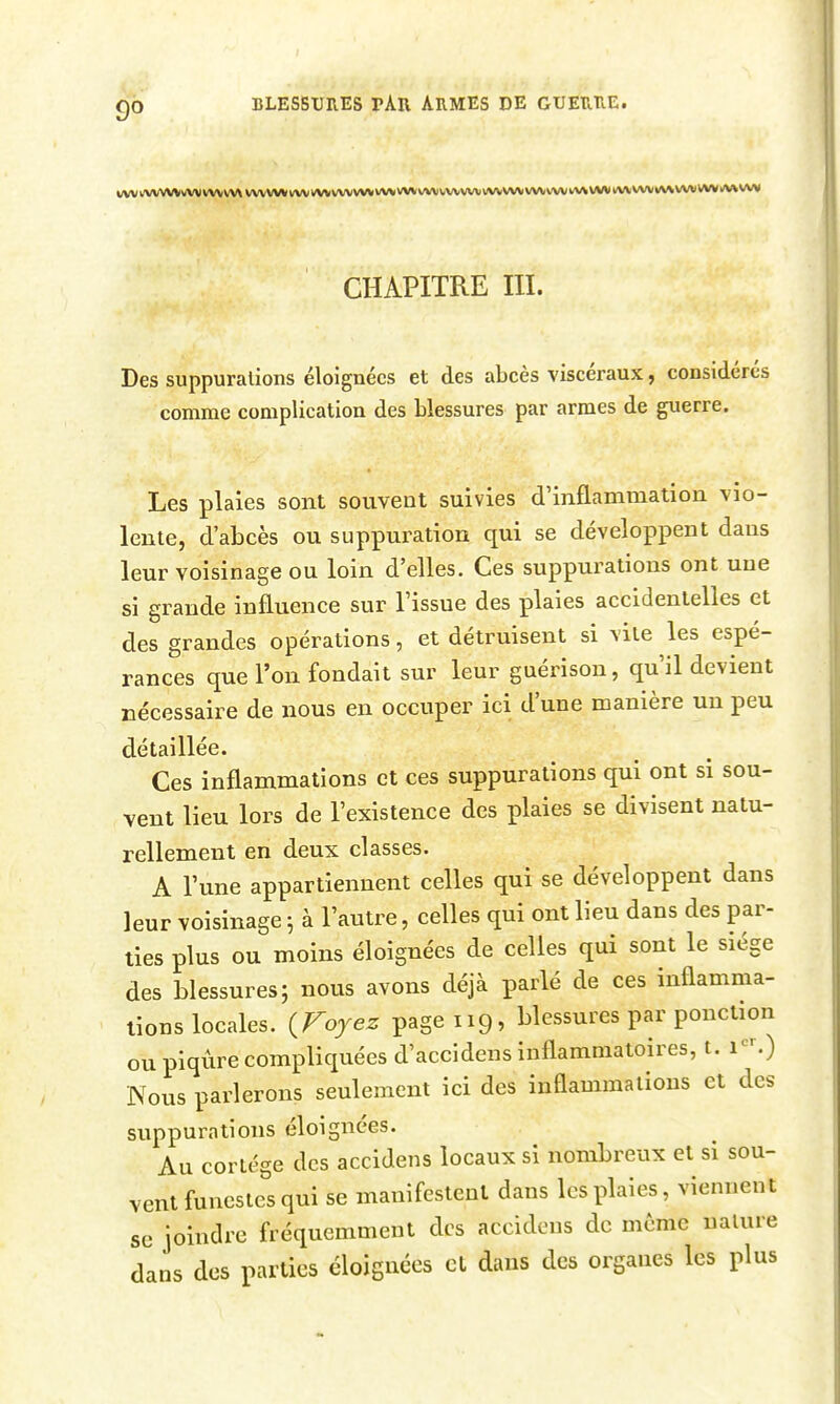 WW UVWW\/V\I VWWX WVWV WM VVVVVVVVV lA/V VVVWVVtVVVVVlVVWV VVVIVV VVV l^fV VVV«\\ VVW VWilVV CHAPITRE III. Des suppurations éloignées et des abcès viscéraux, considérés comme complication des blessures par armes de guerre. Les plaies sont souvent suivies d'inflammation vio- lente, d'abcès ou suppuration qui se développent dans leur voisinage ou loin d'elles. Ces suppurations ont une si grande influence sur Fissue des plaies accidentelles et des grandes opérations, et détruisent si vite les espé- rances que l'on fondait sur leur guérison, qu'il devient nécessaire de nous en occuper ici d'une manière un peu détaillée. Ces inflammations et ces suppurations qui ont si sou- vent lieu lors de l'existence des plaies se divisent natu- rellement en deux classes. A lune appartiennent celles qui se développent dans leur voisinage ; à l'autre, celles qui ont lieu dans des par- ties plus ou moins éloignées de celles qui sont le siège des blessures; nous avons déjà parlé de ces inflamma- tions locales. iFoyez page 119, blessures par ponction ou piqûre compliquées d'accidens inflammatoires, t. 1-.) Nous parlerons seulement ici des inflammations et des suppurations éloignées. Au cortège des accidens locaux si nombreux et si sou- vent funestes qui se manifestent dans les plaies, viennent se joindre fréquemment des accidens de même nature dans des parties éloiguées et dans des organes les plus