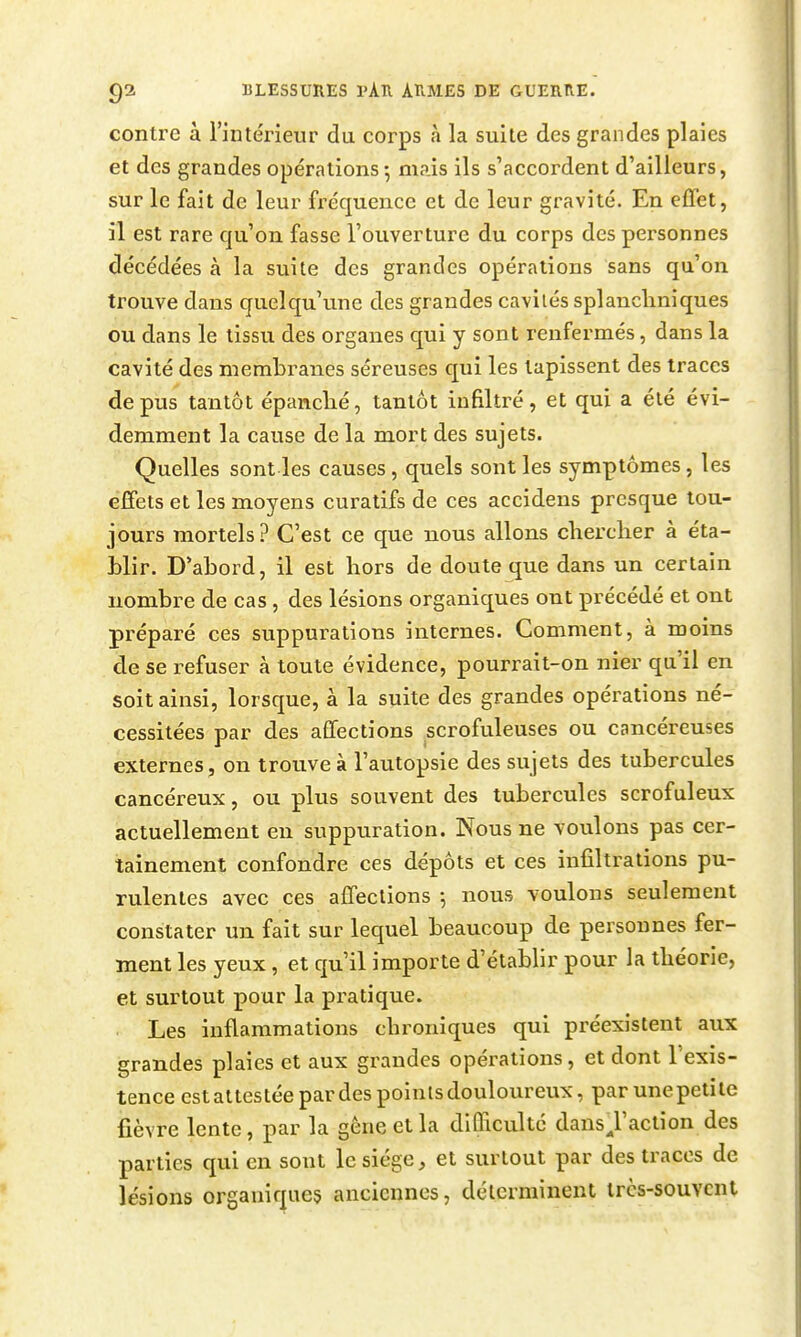 contre à l'intérieur du corps à la suite des grandes plaies et des grandes opérations-, mais ils s'accordent d'ailleurs, sur le fait de leur fréquence et de leur gravité. En effet, il est rare qu'on fasse l'ouverture du corps des personnes décédées à la suite des grandes opérations sans qu'on trouve dans quelqu'une des grandes cavités splancliniques ou dans le tissu des organes qui y sont renfermés, dans la cavité des membranes séreuses qui les tapissent des traces de pus tantôt épanclié, tantôt infiltré, et qui a été évi- demment la cause de la mort des sujets. Quelles sont les causes, quels sont les symptômes, les effets et les moyens curatifs de ces accidens presque tou- jours mortels? C'est ce que nous allons cherclier à éta- blir. D'abord, il est hors de doute que dans un certain nombre de cas, des lésions organiques ont précédé et ont préparé ces suppurations internes. Comment, à moins de se refuser à toute évidence, pourrait-on nier qu'il en soit ainsi, lorsque, à la suite des grandes opérations né- cessitées par des affections scrofuleuses ou cancéreuses externes, on trouve à l'autopsie des sujets des tubercules cancéreux, ou plus souvent des tubercules scrofuleux actuellement en suppuration. Nous ne voulons pas cer- tainement confondre ces dépôts et ces infiltrations pu- rulentes avec ces affections ; nous voulons seulement constater un fait sur lequel beaucoup de personnes fer- ment les yeux, et qu'il importe d'établir pour la théorie, et surtout pour la pi'atique. Les inflammations chroniques qui préexistent aux grandes plaies et aux grandes opérations, et dont l'exis- tence est attestée par des points douloureux, par une petite fièvre lente, par la gêne et la difficulté dansjaction des parties qui en sont le siège, et surtout par des traces de lésions organiques anciennes, déterminent très-souvent