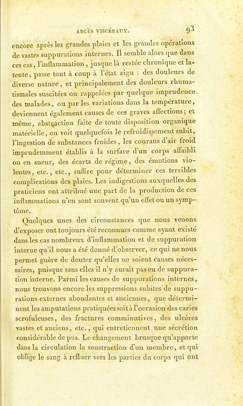 encore après les grandes plaies et les grandes opérations de vastes suppurations internes. Il semble alors que dans ces cas, IMammation , jusque là restée chronique et la- tente, passe tout à coup à l'état aigu : des douleurs de diverse nature, et principalement des douleurs rhuma- tismales suscitées ou rappelées par quelque imprudence des malades, ou par les variations dans la température, deviennent également causes de ces graves affections 5 et même, abstraction faite de toute disposition organique matérielle, on voit quelquefois le refroidissement subit, l'ingestion de substances froides, les courans d'air froid imprudemment établis à la surface d'un corps affaibli ou en sueur, des écarts de régime, des émotions vio- lentes, etc., etc., suffire pour déterminer ces terribles complications des plaies. Les indigestions auxquelles des praticiens ont attribué une part de la production de ces inflammations n'en sont souvent qu'un effet ou un symp- tôme. Quelques unes des circonstances que nous venons d'exposer ont toujours été reconnues comme ayant existé dans les cas nombreux d'inflammation et de suppuration interne qu'il nous a été donné d'observer, ce qui ne nous permet guère de douter qu'elles ne soient causes néces- saires, puisque sans elles il n'y aurait pas eu de suppura- tion interne. Parmi les causes de suppurations internes, nous trouvons encore les suppressions subites de suppu- rations externes abondantes et anciennes, que détermi- nent les amputations pratiquées soit à l'occasion des caries scrofuleuses, des fractures comminutives, des ulcères vastes et anciens, etc., qui entretiennent une sécrétion considérable de pus. Le changement brusque qu'apporte dans la circulation la soustraction d'un membre, et qui oblige le sang à refluer vers les parties du corps qui ont