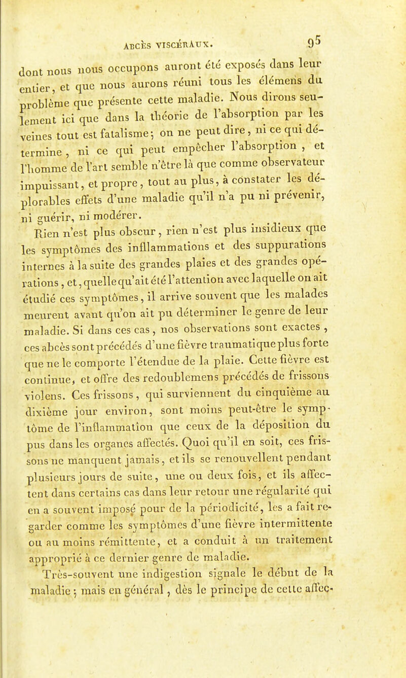 dont nous nous occupons auront été exposés clans leur entier, et que nous aurons réuni tous les élémens du problème que présente cette maladie. Nous dirons seu- lement ici que dans la tlîéorie de l'absorption par les veines tout est fatalisme ; on ne peut dire, ni ce qui dé- termine , ni ce qui peut empêcher l'absorption , et riiomme de l'art semble n'être là que comme observateur impuissant, et propre, tout au plus, à constater les dé- plorables effets d'une maladie qu'il n'a pu ni prévenir, ni guérir, ni modérer. Rien n'est plus obscur, rien n'est plus insidieux que les symptômes des infllammations et des suppurations internes à la suite des grandes plaies et des grandes opé- rations , et, quelle qu'ait été l'attention avec laquelle on ait étudié ces symptômes, il arrive souvent que les malades meurent avant qu'on ait pu déterminer le genre de leur maladie. Si dans ces cas , nos observations sont exactes , ces abcès sont précédés d'une fièvre traumatique plus forte que ne le comporte l'étendue de la plaie. Celte fièvre est continue, et offre des redoublemens précédés de frissons violens. Ces frissons, qui surviennent du cinquième au dixième jour environ, sont moins peut-être le symp- tôme de l'inflammation que ceux de la déposition du pus dans les organes affectés. Quoi qu'il en soit, ces fris- sons ne manquent jamais, et ils se renouvellent pendant plusieurs jours de suite, une ou deux fois, et ils affec- tent dans certains cas dans leur retour une régularité qui en a souvent imposé pour de la périodicité, les a fait re- garder comme les symptômes d'une fièvre intermittente ou au moins rémittente, et a conduit à un traitement approprié à ce dernier genre de maladie. Très-souvent une indigestion signale le début de la maladie -, mais en général, dès le principe de celle affec-