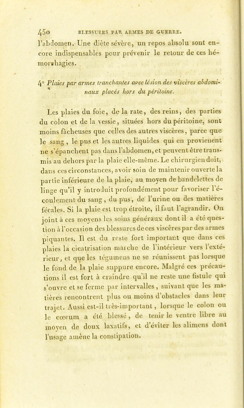 l'abdomen. Une diète sévère, un repos absolu sont en- core indispensables pour prévenir le retour de ces hé- morsbagies. 4° Plaies par armes iranchaiiles ai>ec lésion des viscères abdomi- naux placés hors du péritoine. Les plaies du foie, de la rate, des reins, des parties du colon et de la vessie, situées bors du péritoine, sont moins fàcbeuses que celles des autres viscères, parce que le sang , le pus et les autres liquides qui en provieuent ne s'épancbent pas dans l'abdomen, et peuvent être trans- mis au deliors par la plaie elle-même. Le cbirurgien doit, dans ces circonstances, avoir soin de maintenir ouverte la partie inférieure de la plaie, au moyen de bandelettes de linge qu'il y introduit profondément pour favoriser Té- coulement du sang, du pus, de l'urine ou des matières fécales. Si la plaie est trop étroite, il faut l'agrandir. On joint à ces moyens les soins généraux dont il a été ques- tion à l'occasion des blessures de ces viscères par des armes piquantes. Il est du reste fort important que dans ces plaies la cicatrisation maicbe de l'intérieur vers l'exté- rieur, et que les tégumeus ne se réunissent pas lorsque le fond de la plaie suppure encore. Malgré ces précau- tions il est fort à craindre qu'il ne reste une fistule qui s'ouvre et se ferme par intervalles , suivant que les ma- tières rencontrent plus ou moins d'obstacles dans leur trajet. Aussi est-il très-important, lorsque le colon ou le coerum a été blessé , do tenir le ventre libre au moyen de doux kxatifs, et d'éviter les alimcns dont l'usage amène la constipation.