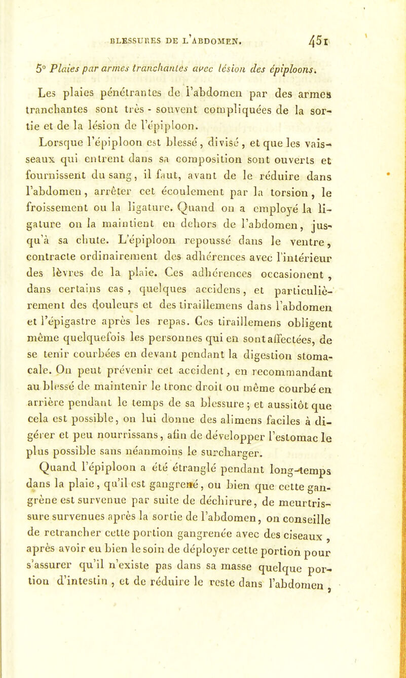 5° Plaies par armes tranchanles aç^cc lésion des cpîploons. Les plaies pénétrantes de i'abdomen par des armes tranchantes sont très - souvent compliquées de la sor- tie et de la lésion de Vépiploon. Lorsque répiploon est blessé , divisé , et que les vais- seaux qui entrent dans sa composition sont ouverts et fournissent du sang, il faut, avant de le réduire dans l'abdomen, arrêter cet écoulement par la torsion, le froissement ou la ligature. Quand on a employé la li- gature on la maintient en dehors de l'abdomen, jus- qu'à sa chute. L epiploon repoussé dans le ventre, contracte ordinairement des adhérences avec l'intérieur des lèvres de la plaie. Ces adhérences occasionent , dans certains cas, quelques accidens, et particuliè- rement des douleurs et des tiraillemens dans l'abdomen et l'épigastre après les repas. Ces tiraillemens obligent même quelquefois les personnes qui en sontaiTectées, de se tenir courbées en devant pendant la digestion stoma- cale. On peut prévenir cet accident, en recommandant au blessé de maintenir le tronc droit ou même courbé en arrière pendant le temps de sa blessui^e ; et aussitôt que cela est possible, on lui donne des alimens faciles à di- gérer et peu nourrissans, afin de développer l'estomac le plus possible sans néanmoins le surcharger. Quand l'épiploon a été étranglé pendant long-^temps dans la plaie, qu'il est gangrené, ou bien que cette gan- grène est survenue par suite de déchirure, de meurtris- sure survenues après la sortie de l'abdomen, on conseille de retrancher cette portion gangrenée avec des ciseaux , après avoir eu bien le soin de déployer celte portion pour s'assurer qu'il n'existe pas dans sa masse quelque por- tion d'intestin , et de réduire le reste dans l'abdomen