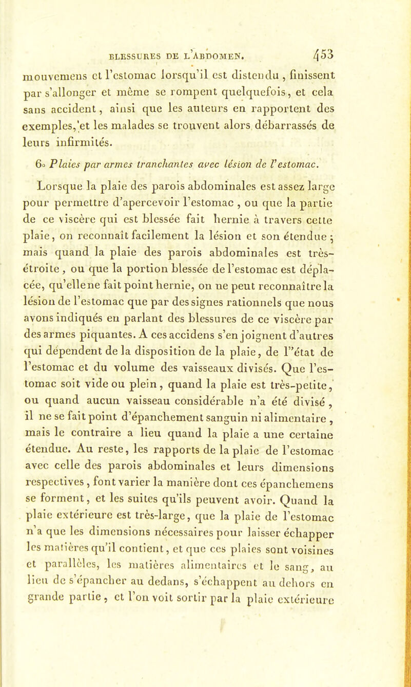 mouvemeus cl l'cslomac lorsqu'il est distendu , finissent par s'allonger et même se rompent quelquefois, et cela sans accident, ainsi que les auteurs en rapportent des exemples,'et les malades se trouvent alors débarrassés de leurs infirmités. 60 Plaies par armes tranchantes at^ec lésion de Vestomac. Lorsque la plaie des parois abdominales est assez large pour permettre d'apercevoir l'estomac , ou que la partie de ce viscère qui est blessée fait hernie à travers cette plaie, on reconnaît facilement la lésion et son étendue j mais quand la plaie des parois abdominales est très- étroite , ou que la portion blessée de l'estomac est dépla- cée, qu'ellene fait point hernie, on ne peut reconnaître la lésion de l'estomac que par des signes rationnels que nous avons indiqués eu parlant des blessures de ce viscère par des armes piquantes. A cesaccidens s'enjoignent d'autres qui dépendent de la disposition de la plaie, de Tétat de l'estomac et du volume des vaisseaux divisés. Que l'es- tomac soit vide ou plein, quand la plaie est très-petite, ou quand aucun vaisseau considérable n'a été divisé , il ne se fait point d'épanchement sanguin ni alimentaire , mais le contraire a lieu quand la plaie a une certaine étendue. Au reste, les rapports de la plaie de l'estomac avec celle des parois abdominales et leurs dimensions respectives , font varier la manière dont ces épanchemens se forment, et les suites qu'ils peuvent avoir. Quand la plaie extérieure est très-large, que la plaie de l'estomac n'a que les dimensions nécessaires pour laisser échapper les matières qu'il contient, et que ces plaies sont voisines et parallèles, les matières alimcutaircs et le sang, au lieu de s'épancher au dedans, s'échappent au dehors en grande partie, et l'on voit sortir par la plaie extérieure