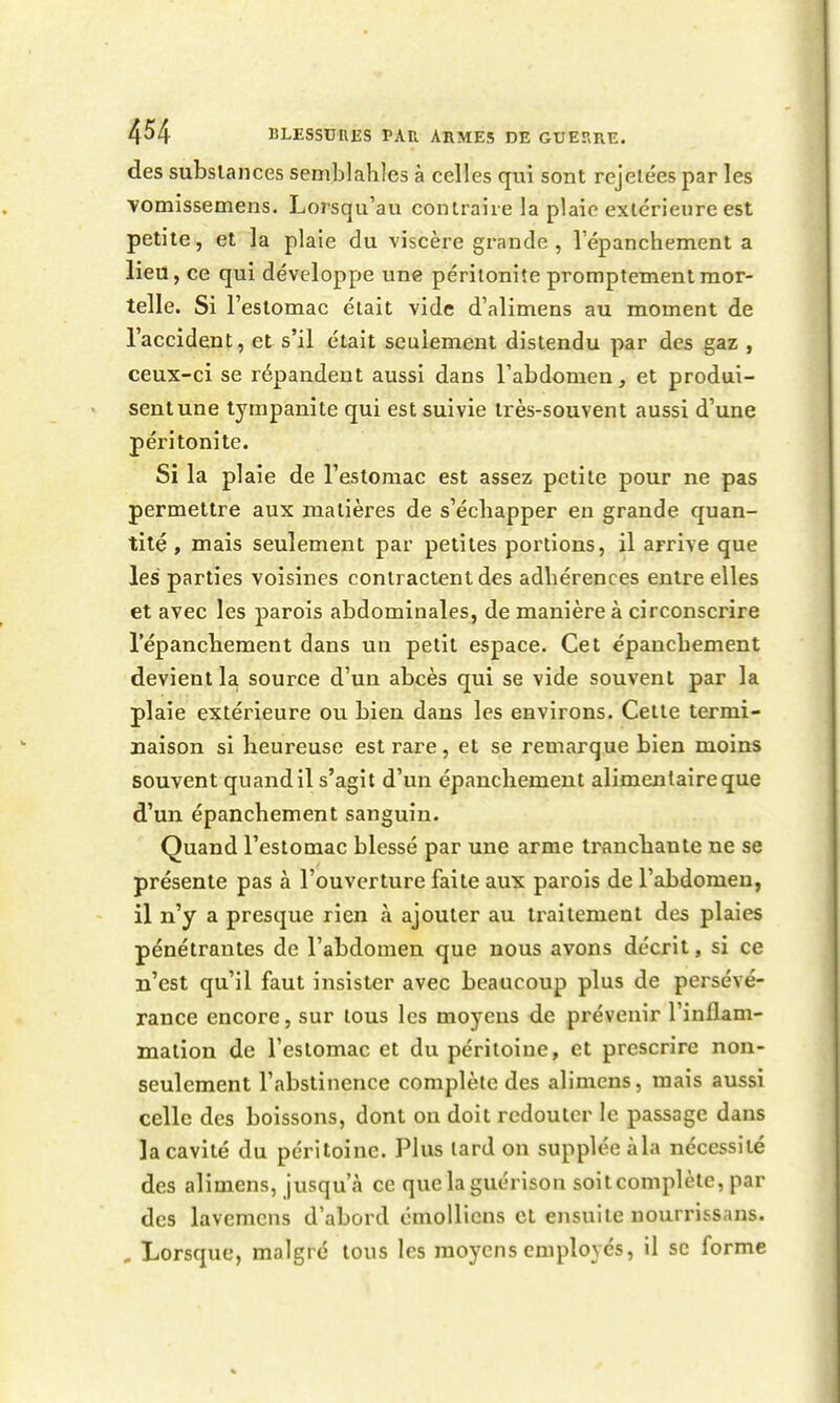 des subslances semblaliles à celles qui sont rejele'es par les vomissemens. Lorsqu'au contraire la plaie extérieure est petite, et la plaie du viscère grande , répanchement a lieu, ce qui développe une péritonite promptementmor- telle. Si l'estomac était vide d'alimens au moment de l'accident, et s'il était seulement distendu par des gaz , ceux-ci se répandent aussi dans l'abdomen, et produi- sentune tyrapanite qui est suivie très-souvent aussi d'une péritonite. Si la plaie de restomac est assez petite pour ne pas permettre aux matières de s'échapper en grande quan- tité , mais seulement par petites portions, il arrive que les parties voisines contractent des adhérences entre elles et avec les parois abdominales, de manière à circonscrire l'épanchement dans un petit espace. Cet épanchement devient la source d'un abcès qui se vide souvent par la plaie extérieure ou bien dans les environs. Cette termi- naison si heureuse est rare, et se remarque bien moins souvent quandil s'agit d'un épanchement alimentaire que d'un épanchement sanguin. Quand l'estomac blessé par une arme tranchante ne se présente pas à l'ouverture faite aux parois de l'abdomen, il n'y a presque rien à ajouter au traitement des plaies pénétrantes de l'abdomen que nous avons décrit, si ce n'est qu'il faut insister avec beaucoup plus de persévé- rance encore, sur tous les moyens de prévenir l'inflam- mation de l'estomac et du péritoine, et prescrire non- seulement l'abstinence complète des alimcns, mais aussi celle des boissons, dont on doit redouter le passage dans la cavité du péritoine. Plus lard on supplée àla nécessité des alimens, jusqu'à ce que la guérison soitcomplètc, par des lavemcns d'abord cmolliens et ensuite nourrissans. , Lorsque, malgré tous les moyens employés, il se forme