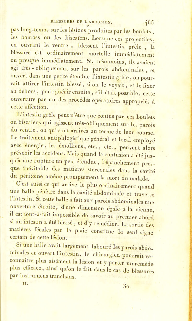 pas long-temps sur les le'sions procluiics par les boulets , les bombes ou les biscaïens. Lorsque ces projectiles, en ouvrant le ventre , blessent l'intestin grêle , la blessure est ordinairement mortelle immédiatement ou presque immédiatement. Si, néanmoins, ils avaient agi ll-ès - obliquement sur les parois abdominales, et ouvert dans une petite étendue l'inleslin grcle, on pour- i-ait attirer l'intestin blessé, si on le voyait, et le fixer au dehors , pour guérir ensuite , s'il était possible, cette ouverture par un des procédés opératoires appropriés k celte affection. L'intestin grêle peut n'être que contus par ces boulets ou biscaïens qui agissent très-obliquement sur les parois du ventre, ou qui sont arrivés au terme de leur course. Le traitement antipblogistique général et local employé avec énergie, les émolliens, etc., etc., peuvent alors prévenir les accidens. Mais quand la contusion a été jus- qu'à une rupture un peu étendue, l'épancbement pres- que inévitable des matières siercorales dans la cavité du péritoine amène promptement la mort du malade. C'est aussi ce qui arrive le plus ordinairement quand une balle pénètre dans la cavité abdominale et traverse l'intestin. Si cette balle a fait aux parois abdominales une ouverture étroite, d'une dimension égale à la sienne, il est tout-à-fait impossible de savoir au premier abord si un intestin a été blessé , et d'y remédier. La sortie des matières fécales par la plaie constitue le seul signe certain de cette lésion. Si une balle avait largement labouré les parois abdo- minales et ouvert l'intestin, le chirurgien pourrait re- connaître plus aisément la lésion et y porter un remède plus eiïicace, ainsi qu'on le fait dans le cas de blessures par inslrumens tranclians. II. do