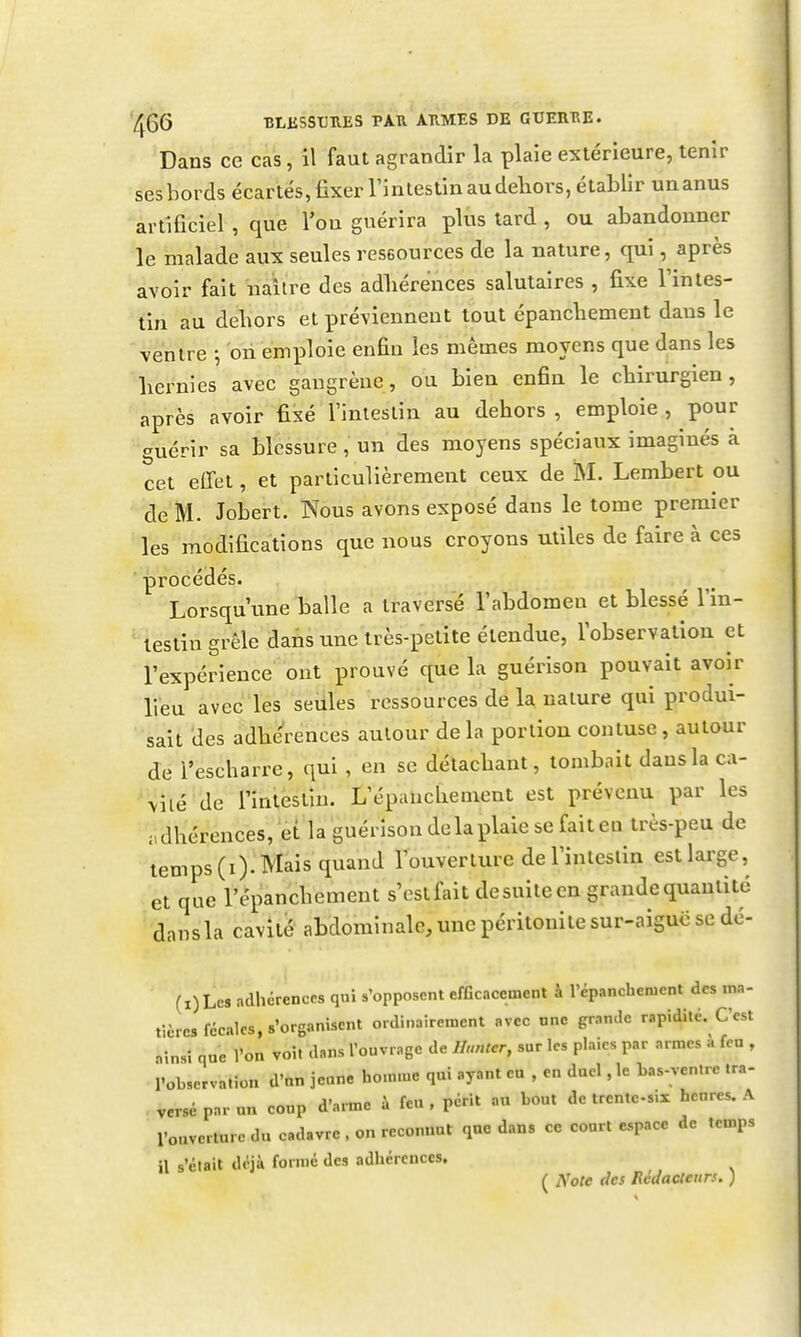 7^66 BLiiSSUUES PAU AIIMES DE GUEIITIE. Dans ce cas, il faut agrandir la plaie extérieure, tenir ses bords écartés, fixer Tintestin au dehors, établir un anus artificiel , que l'on guérira plus tard , ou abandonner le malade aux seules reseources de la nature, qui, après avoir fait naîire des adhérences salutaires , fixe Tintes- tin au dehors et préviennent tout épanchement dans le ventre -, on émiDloie enfin les mêmes moyens que dans les hernies avec gangrène, ou bien enfin le chirurgien, après avoir fixé l'intestin au dehors , emploie , pour guérir sa blessure, un des moyens spéciaux imaginés à cet effet, et particulièrement ceux de M. Lembert ou de M. Jobert. Nous avons exposé dans le tome premier les modifications que nous croyons utiles de faire à ces procédés. Lorsqu une balle a traversé l'abdomen et blessé l'in- testin grêle dans une très-petite étendue, l'observation et l'expérience ont prouvé que la guérison pouvait avoir lieu avec les seules ressources de la nature qui produi- sait des adhérences autour delà portion contuse, autour de l'escharre, qui , en se détachant, tombait dans la ca- vilé de l'intestin. L'épauchement est prévenu par les adhérences, et la guérison de la plaie se fait en très-peu de temps (i). Mais quand l'ouverture del'inleslin est large, et que l'épanchement s'est fait de suite en grande quantité dansla cavité abdominale, une péritonite sur-aiguë se dc- (i)Lcs adhérences qui s'opposent efficacement à l'épanchement des ma- tièrcs fécales, s'organisent ordinairement avec une grande rapidité. C'est .insî que l'on voit dans l'ouvrage de Hnnter, sur les plaies par armes à fen , robservatîon d'on jeune homme qui ayant eu , en duel, le bas-ventre ira- versé par un coup d'arme i feu , périt au bout de trente-six heures. A l'ouverture du cadavre , on reconnut que dans ce court espace de temps il s'était déjà formé des adhérences, ( Note des Rédacteurs. )