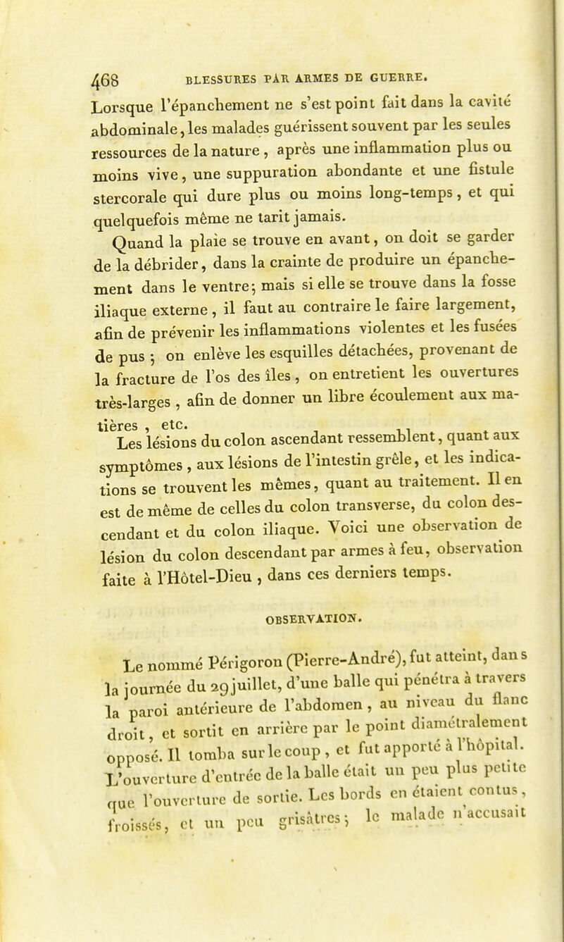 Lorsque répanchement ne s'est point fait dans la cavité abdominale, les malades guérissent souvent par les seules ressources de la nature , après une inflammation plus ou moins vive, une suppuration abondante et une fistule stercorale qui dure plus ou moins long-temps, et qui quelquefois même ne tarit jamais. Quand la plaie se trouve en avant, on doit se garder de la débrider, dans la crainte de produire un épancbe- ment dans le ventre-, mais si elle se trouve dans la fosse iliaque externe , il faut au contraire le faire largement, afin de prévenir les inflammations violentes et les fusées de pus j on enlève les esquilles détachées, provenant de la fracture de l'os des îles, on entretient les ouvertures très-larges , afin de donner un libre écoulement aux ma- tières , etc. Les lésions du colon ascendant ressemblent, quant aux symptômes , aux lésions de l'intestin grêle, et les indica- tions se trouvent les mêmes, quant au traitement. lien est de même de celles du colon transverse, du colon des- cendant et du colon iliaque. Voici une observation de lésion du colon descendant par armes à feu, observation faite à l'Hôtel-Dieu , dans ces derniers temps. OBSERVATION. Le nommé Périgoron (Pierre-André), fut atteint, dan s la journée du 29 juillet, d'une balle qui pénétra à travers la paroi antérieure de l'abdomen , au niveau du flanc droit, et sortit en arrière par le point diamétralement opposé. Il tomba sur le coup, et fut apporté à l'hôpital. L'ouverture d'entrée de la balle était un peu plus pcUtc crue l'ouverture de sortie. Les bords en étaient contus , froissés, cl un peu grisâtres-, le malade n accusait