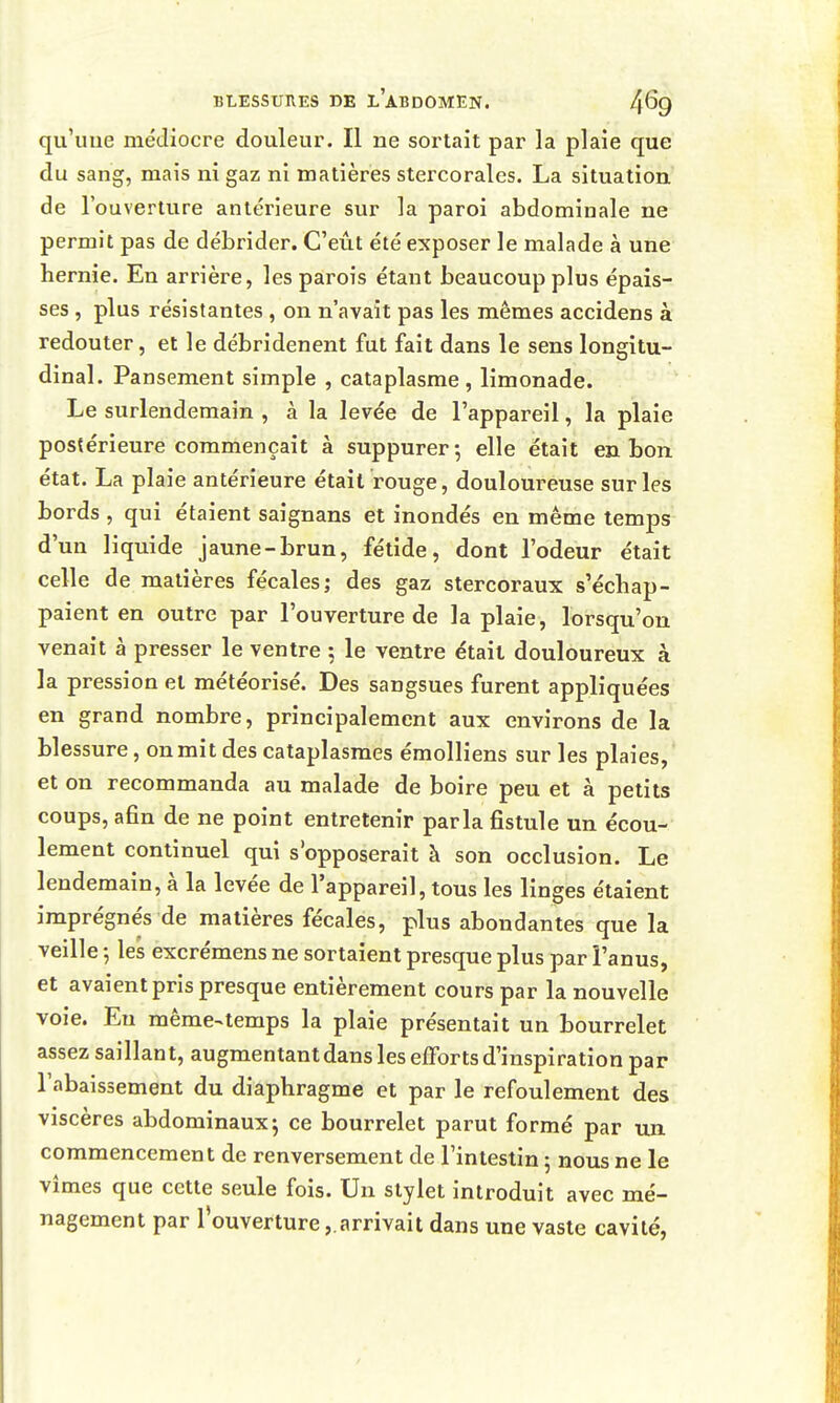 qu'une médiocre douleur. Il ne sortait par la plaie que du sang, mais ni gaz ni matières stercorales. La situation de l'ouverture antérieure sur la paroi abdominale ne permit pas de débrider. C'eût été exposer le malade à une hernie. En arrière, les parois étant beaucoup plus épais- ses , plus résistantes, on n'avait pas les mêmes accidens à redouter, et le débridenent fut fait dans le sens longitu- dinal. Pansement simple , cataplasme, limonade. Le surlendemain , à la levée de l'appareil, la plaie postérieure commençait à suppurer-, elle était en bon état. La plaie antérieure était rouge, douloureuse sur les bords , qui étaient saignans et inondés en même temps d'un liquide jaune-brun, fétide, dont l'odeur était celle de matières fécales; des gaz stercoraux s'échap- paient en outre par l'ouverture de la plaie, lorsqu'on venait à presser le ventre ; le ventre était douloureux à la pression et météorisé. Des sangsues furent appliquées en grand nombre, principalement aux environs de la blessure, on mit des cataplasmes émolliens sur les plaies, et on recommanda au malade de boire peu et à petits coups, afin de ne point entretenir parla fistule un écou- lement continuel qui s'opposerait à son occlusion. Le lendemain, à la levée de l'appareil, tous les linges étaient imprégne's de matières fécales, plus abondantes que la veille -, les excrémens ne sortaient presque plus par î'anus, et avaient pris presque entièrement cours par la nouvelle voie. Eu mème^temps la plaie présentait un bourrelet assez saillant, augmentant dans les efforts d'inspiration par l'abaissement du diaphragme et par le refoulement des viscères abdominaux^ ce bourrelet parut formé par un commencement de renversement de l'intestin 5 nous ne le vîmes que cette seule fois. Un stylet introduit avec mé- nagement par l'ouverture ,.arrivait dans une vaste cavité,