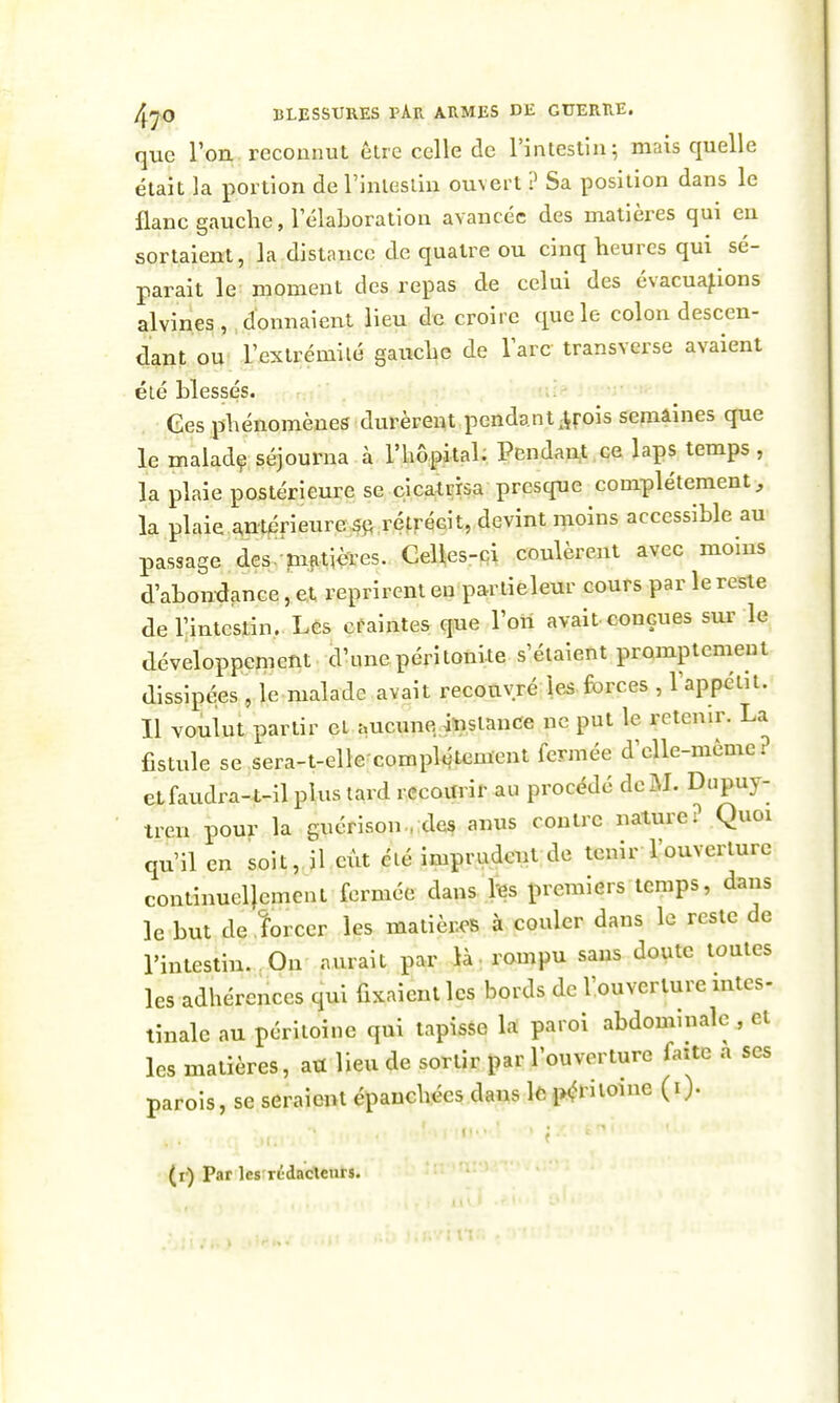 que l'ou reconnut être celle de l'intestin; mais quelle était la portion de rinlesliu ouvert ? Sa position dans le flanc gauche, TélaLoration avancée des matières qui eu sortaient, la distance de quatre ou cinq heures qui sé- parait le moment des repas de celui des évacuations alvines donnaient lieu de croire que le colon descen- dant ou l'extrémité gauche de Tare transverse avaient été blessés. Ces phénomènes durèrent pendant^irois semaines que le maladç séjourna à l'hôpital; Pendai^t .ce laps temps , la plaie postérieure se cicatrisa presque complètement , la plaie^ntérieure?^ rétrécit, devint moins accessible au passage des. matières. CeUes-ci coulèrent avec moins d'abondance, et reprirent en partieleur cours par leresle deTintestin. Lcs craintes que l'oîi avait-conçues sur le développement d'une péritonite s'étaient promptemeut dissipées , le malade avait recouvré le^. forces , l'appétit. Il voulut partir et aucuneiïistance ne put le retenir. La fistule se sera-t-elle-complétement fermée d'elle-même? etfaudra-t-il plus lard recourir au procédé de M. Dupuy- tren pour la guérison.. des anus contre nature? .Quoi qu'il en soit, il eût élé imprudent de tenir l'ouverture continuellement fermée dans fes premiers temps, dans le but de îorcer les matières à couler dans le reste de l'intestin. On aurait par là: rompu sans doute toutes les adhérences qui fixaient les bords de l'ouverture mtes- tinale au péritoine qui tapisse la paroi abdominale , et les matières, au lieu de sortir par l'ouverture faite a ses parois, se seraient épanchées dans lô i>^ritoinc (i). (r) Par les rtdacletirs.