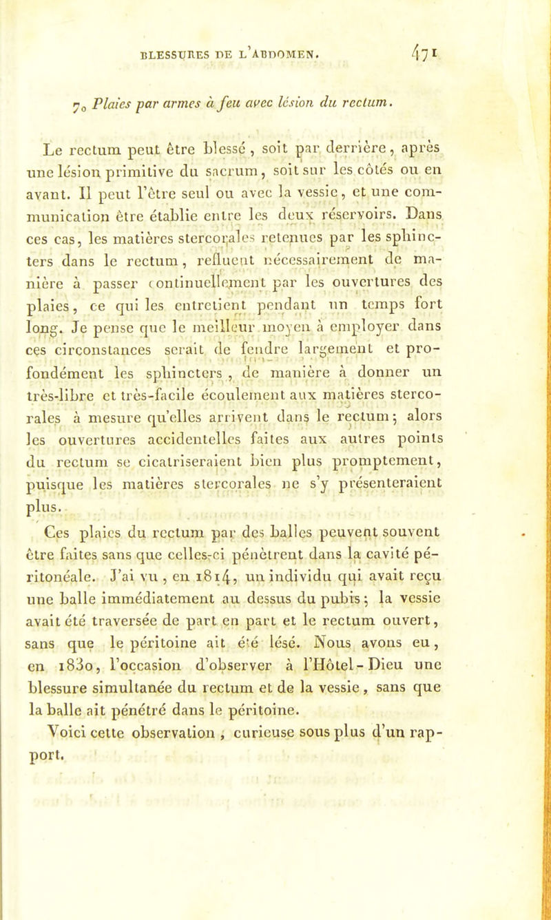 7o Plaies par armes à feu avec lésion du rectum. Le rectum peut être blessé , soit par derrière, après une lésion primitive du sacrum, soit sur les côtés ou en avant. Il peut Tôtre seul ou avec la vessie, et une com- munication être établie entre les deux réservoirs. Dans ces cas, les matières stercoi^ales retenues par les sphinc- ters dans le rectum, refluent nécessairement de ma- nière à passer continuellcfuent par les ouvertures des plaies, ce qui les entretient pendant un temps fort long. Je pense que le meilleur moyen à employer dans ces circonstances serait de fendre largement et pro- fondément les spliincters , de manière à donner un très-libre et très-facile écoulement aux matières sterco- rales à mesure qu'elles arrivent dans le rectum 5 alors les ouvertures accidentelles faites aux autres points du rectum se cicatriseraient bien plus promptement, puisque les matières slercorales ne s'y présenteraient plus. Ges plaies du rectum par des balles peuvent souvent être faites sans que cellesrci pénètrent dans la cavité pé- ritonéale. J'ai vu , en i8i4, un individu qui avait reçu une balle immédiatement au dessus du pubis \ la vessie avait été traversée de part en part et le rectum ouvert, sans que le péritoine ait é'é lésé. Nous avons eu, en i83o, l'occasion d'observer à l'Hôtel-Dieu une blessure simultanée du rectum et de la vessie, sans que la balle ait pénétré dans le péritoine. Voici cette observation , curieuse sous plus d'un rap- port.