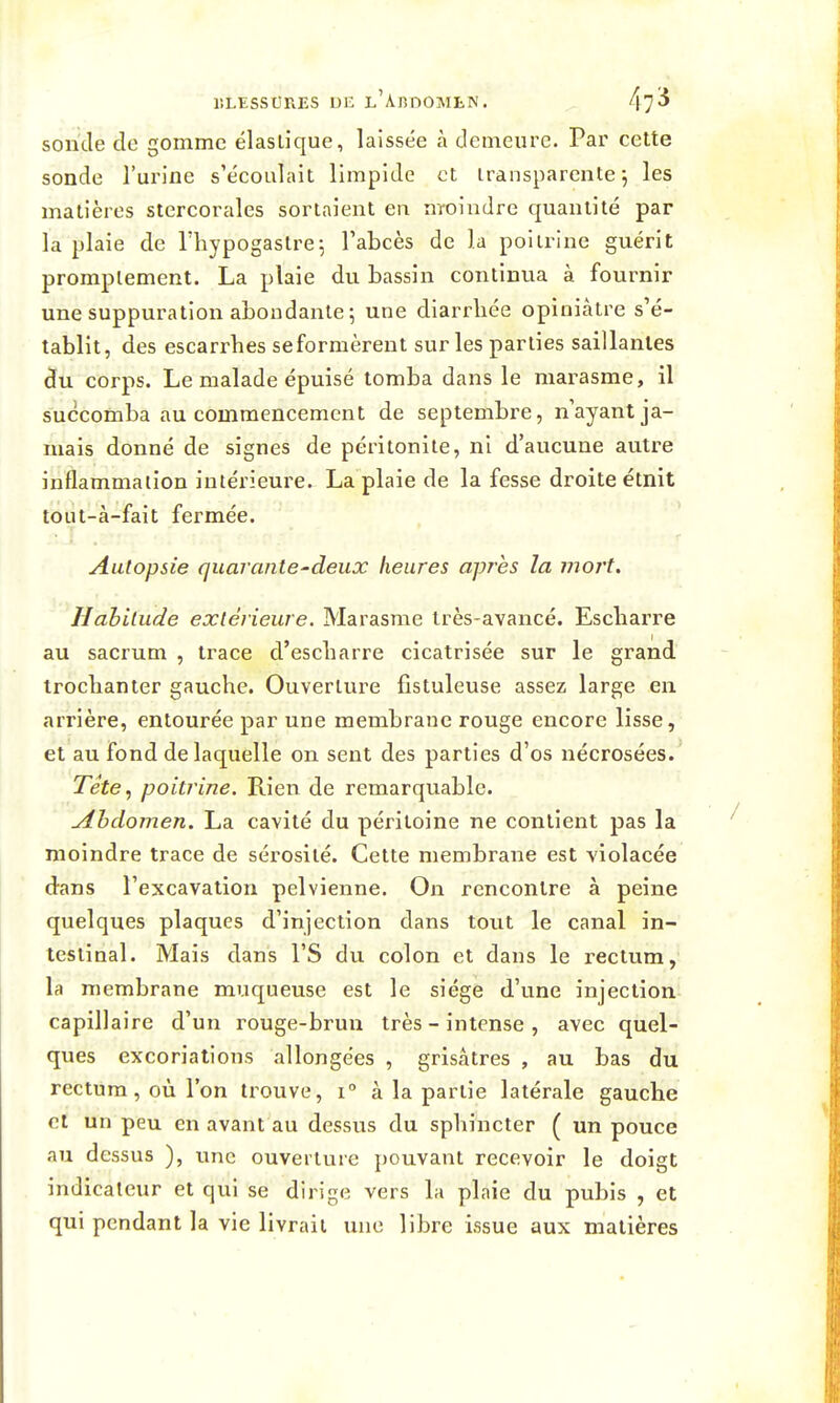 sonde de gomme élastique, laissée à demeure. Par cette sonde l'urine s'écoulait limpide et transparente 5 les matières stercorales sortaient eu nroindre quantité par la plaie de l'hypogastre^ l'abcès de la poitrine guérit promplement. La plaie du bassin continua à fournir une suppuration abondante; une diarrhée opiniâtre s'é- tablit, des escarrbes se formèrent sur les parties saillantes âu corps. Le malade épuisé tomba dans le marasme, il succomba au commencement de septembre, n'ayant ja- mais donné de signes de péritonite, ni d'aucune autre inflammation intérieui'e. La plaie de la fesse droite étnit tout-à-fait fermée. Autopsie quarante-deux heures après la mort. Habitude extérieure. Marasme très-avancé. Escliarre au sacrum , trace d'escliarre cicatrisée sur le grand trocbanter gauche. Ouverture fistuleuse assez large en arrière, entourée par une membrane rouge encore lisse, et au fond de laquelle on sent des parties d'os nécrosées. Tete, poitrine. Rien de remarquable. Abdomen. La cavité du péritoine ne contient pas la moindre trace de sérosité. Cette membrane est violacée dans l'excavation pelvienne. On rencontre à peine quelques plaques d'injection dans tout le canal in- testinal. Mais dans l'S du colon et dans le rectum, la membrane muqueuse est le siège d'une injection capillaire d'un rouge-brun très - intense , avec quel- ques excoriations allongées , grisâtres , au bas du rectum, où l'on trouve, i à la partie latérale gauche et un peu en avant au dessus du sphincter ( un pouce au dessus ), une ouverture pouvant recevoir le doigt indicateur et qui se dirige vers la plaie du pubis , et qui pendant la vie livrait mie libre issue aux matières