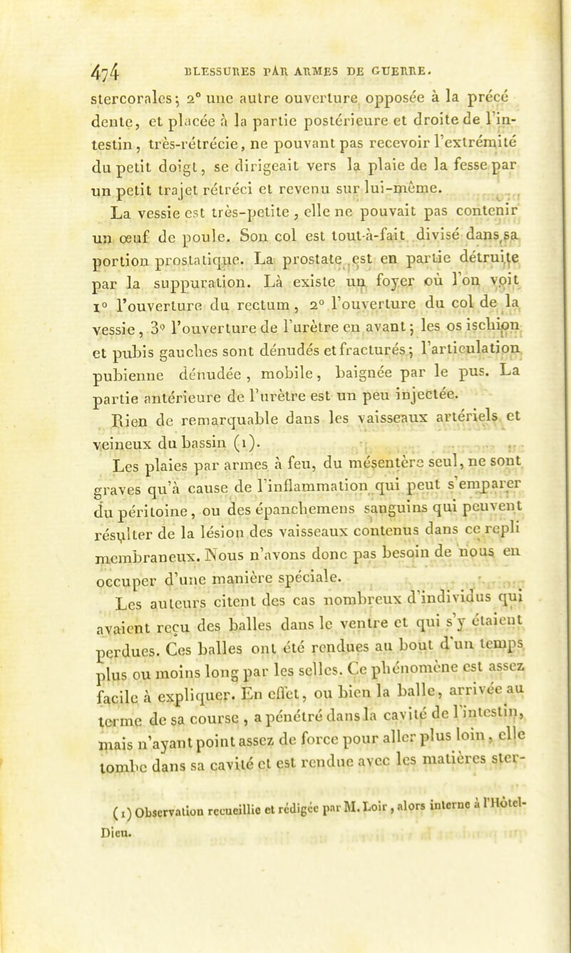 slercoralcs-, 2° uue autre ouverture opposée à la précé dente, et placée à la partie postérieure et droite de l'in- testin, très-rétrécie, ne pouvant pas recevoir l'extrémité du petit doigt, se dirigeait vers la plaie de la fesse^ar un petit trajet rétréci et revenu sur lui-même. . , La vessie est très-petite , elle ne pouvait pas contenir un oeuf de poule. Son col est tout-à-fait divisé dans,sa portion prostatique. La prostate ^est en partie détrui,;e par la suppuration. Là existe un foyer où Ton ypit 1° l'ouverture du rectum, 2° Touyerture du col de la vessie , 3 l'ouverture de l'urètre en avant ; les os iscliipn et pubis gauches sont dénudés et fracturés 5 l'articulation pubienne dénudée , mobile, baignée par le pus. La partie antérieure de l'urètre est un peu injectée. Bien de remarquable dans les vaisseaux artérid^ veineux du bassin (1). -, Les plaies par armes à feu, du mésentère seul, ne sont graves qu'à cause de l'inflammation qui peut s'emparer du péritoine , ou des épancbemens sanguins qui peuvent résulter de la lésion des vaisseaux contenus dans ce repb membraneux. Nous n'avons donc pas besoin de nous en occuper d'une manière spéciale. Les auteurs citent des cas nombreux d'individus qui avaient reçu des balles dans le ventre et qui s'y étaient perdues. Ces balles ont été rendues au bout d'un temps, plus ou moins long par les selles. Ce phénomène est assez facile à expliquer. En eflet, ou bien la balle, arrivée au iw me de sa course , a pénétré dans la cavité de l'intestin, mais n'ayant point assez de force pour aller plus loin, elle tombe dans sa cavité et est rendue avec les matières ster- ( i) Observation recueillie et rédigée par M. Uir , alors interne à 1' Dien.