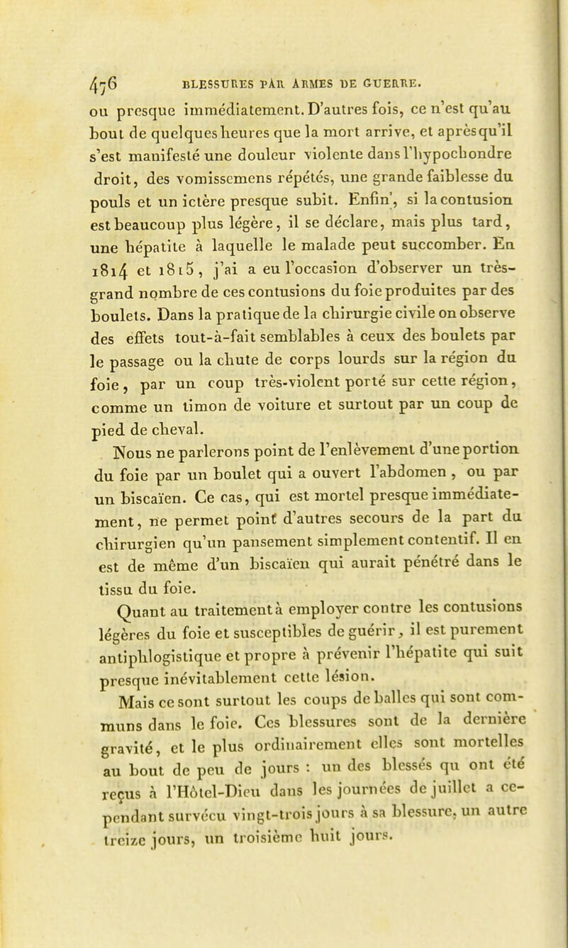 OU presque immédiatement. D'autres fois, ce n'est qu'au bout de quelques heures que la mort arrive, et aprèsqu'il s'est manifesté une douleur violente dans riiypochondre droit, des vomisscmens répétés, une grande faiblesse du pouls et un ictère presque subit. Enfin', si la contusion est beaucoup plus légère, il se déclare, mais plus tard, une hépatite à laquelle le malade peut succomber. En i8i4 et i8i5, j'ai a eu l'occasion d'observer un très- grand nombre de ces contusions du foie produites par des boulets. Dans la pratique de la chirurgie civile on observe des effets tout-à-fait semblables à ceux des boulets par le passage ou la chute de corps lourds sur la région du foie, par un coup très-violent porté sur cette région, comme un limon de voiture et surtout par un coup de pied de cheval. Nous ne parlerons point de l'enlèvement d'une portion du foie par un boulet qui a ouvert l'abdomen , ou par un biscaïen. Ce cas, qui est mortel presque immédiate- ment, ne permet point d'autres secours de la part du chirurgien qu'un pansement simplement contentif. Il en est de même d'un biscaïen qui aurait pénétré dans le tissu du foie. Quant au traitement à employer contre les contusions légères du foie et susceptibles de guérir, il est purement antiphlogistique et propre à prévenir l'hépatite qui suit presque inévitablement cette lésion. Mais ce sont surtout les coups de balles qui sont com- muns dans le foie. Ces blessures sont de la dernière gravité, et le plus ordinairement elles sont mortelles au bout de peu de jours : un des blessés qu ont été reçus à l'Hôlel-Dicu dans les journées de juillet a ce- pendant survécu vingt-trois jours à sa blessure, un autre treize jours, un troisième huit jours.