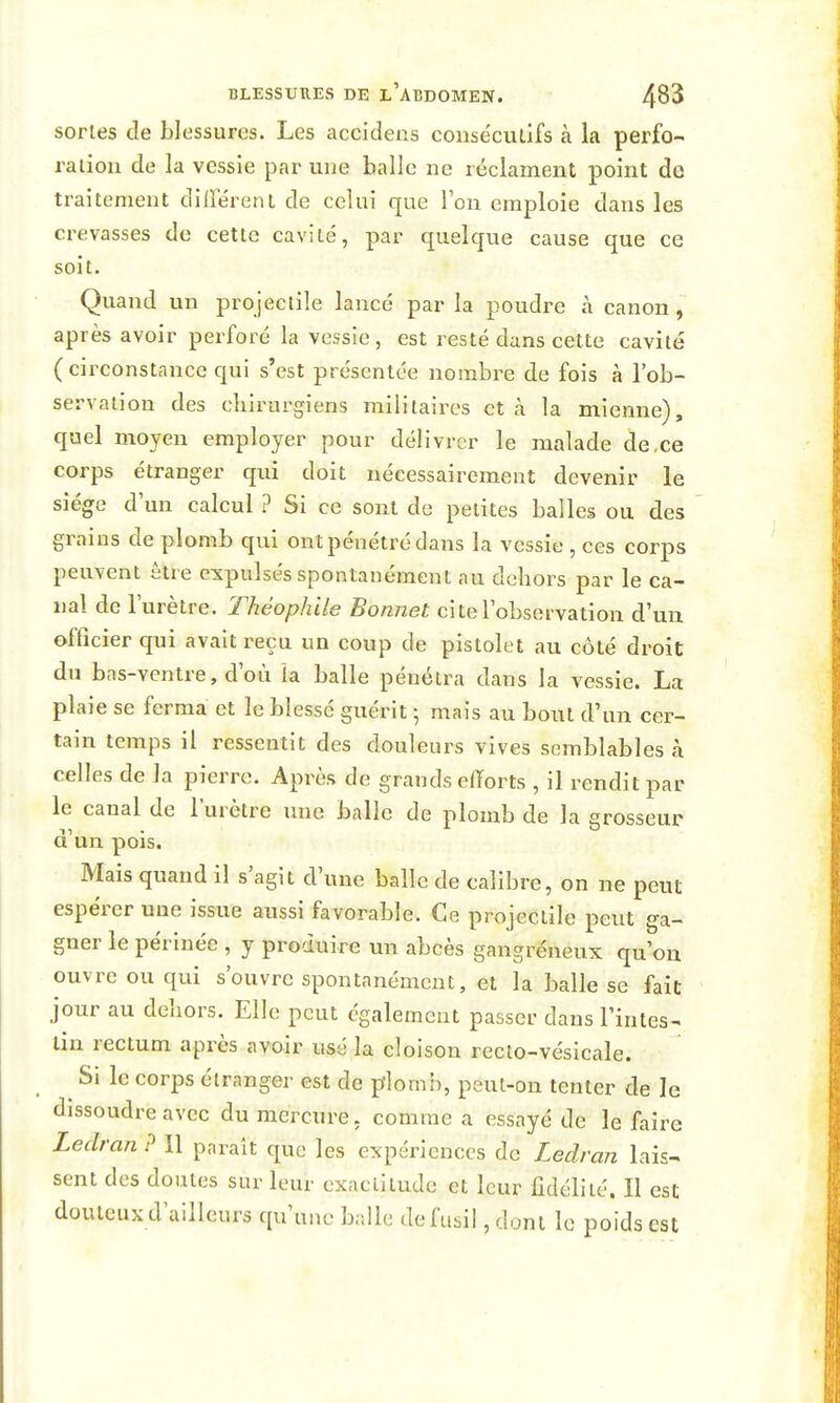 sortes de blessures. Les accidens conse'ciuîfs à la perfo- ration de la vessie par une balle ne réclament point do traitement diirérent de celui que l'on emploie dans les crevasses de cette cavité, par quelque cause que ce soit. Quand un projectile lancé par la poudre à canon, après avoir perforé la vessie, est resté dans cette cavité (circonstance qui s'est présentée nombre de fois à l'ob- servation des chirurgiens militaires et à la mienne), quel moyen employer pour délivrer le malade de,ce corps étranger qui doit nécessairement devenir le siège d'un calcul ? Si ce sont de petites balles ou des grains de plomb qui ont pénétré dans la vessie , ces corps peuvent être expulsés spontanément au dehors par le ca- nal de lurètre. Théophile Bonnet ci te l'observation d'un officier qui avait reçu un coup de pistolet au côté droit du bas-ventre, d'où la balle pénétra dans la vessie. La plaie se ferma et le blessé guérit \ mais au bout d'un cer- tain temps il ressentit des douleurs vives semblables à celles de la pierre. Après de grands efforts , il rendit par le canal de l'urètre une balle de plomb de la grosseur d'un pois. Mais quand il s'agit d'une balle de calibre, on ne peut espérer une issue aussi favorable. Ce projectile peut ga- gner le périnée , y produire un abcès gangréneux qu'on ouvre ou qui s'ouvre spontanément, et la balle se fait jour au dehors. Elle peut également passer dans l'intes- tin rectum après avoir usé la cloison recto-vésicale. Si le corps étranger est de plomh, peut-on tenter de le dissoudre avec du mercure, comme a essayé de le faire Ledran ? Il parait que les expériences de Ledran lais- sent des doutes sur leur exactitude et leur fidélité. Il est douteux d'ailleurs qu'une balle de fusil, dont le poids est