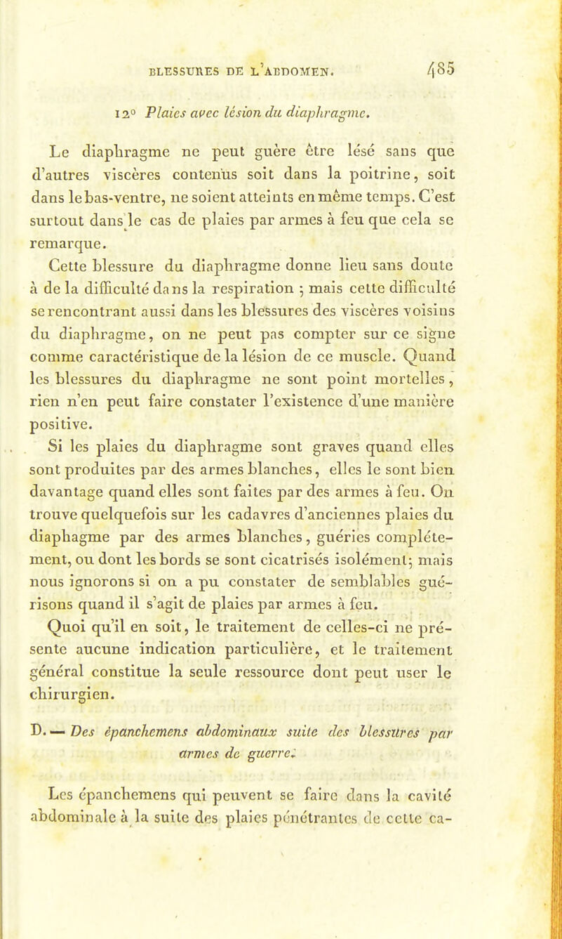 12° Plaies avec lésion du diaphragme. Le diaphragme ne peut guère être lésé saus que d'autres viscères contenus soit dans la poitrine, soit dans lebas-ventre, ne soient atteints en même temps. C'est surtout dans le cas de plaies par armes à feu que cela se remarque. Cette blessure du diaphragme donne lieu saus doute à de la difficulté dans la respiration 5 mais cette difficulté se rencontrant aussi dans les blessures des viscères voisins du diaphragme, on ne peut pas compter sur ce signe comme caractéristique de la lésion de ce muscle. Quand les blessuï-es du diaphragme ne sont point mortelles, rien n'en peut faire constater l'existence d'une manière positive. Si les plaies du diaphragme sont graves quand elles sont produites par des armes blanches, elles le sont bien davantage quand elles sont faites par des armes à feu. On trouve quelquefois sur les cadavres d'anciennes plaies du diaphagme par des armes blanches, guéries complète- ment, ou dont les bords se sont cicatrisés isolément; mais nous ignorons si on a pu constater de semblables gué- risons quand il s'agit de plaies par armes à feu. Quoi qu'il en soit, le traitement de celles-ci ne pré- sente aucune indication particulière, et le traitement général constitue la seule ressource dont peut user le chirurgien. D. — Des èpanchemens abdominaux suite des blessures par armes de guerre; Les èpanchemens qui peuvent se faire dans la cavité abdominale à la suite des plaies pénétrantes de celle ca-