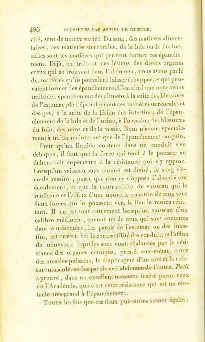 vite, sont de nature variée. Du sang, des matières alimen- taires, des matières stcrcorales, de la bile ou de l'urine: telles sont les matières qui peuvent former ces épanche - mens. Déjà, en traitant des lésions des divers organes creux qui se trouvent dans l'abdomen, nous avons parlé des matières qu'ils pouvaient laisser écbapper, et qui pou- vaient former des épancliemens. C'est ainsi que noiis avons traité de l'épaucliemeut des alimens à la suite des blessures de l'estomac 5 de l'épancliementdes matièresstercoralcs et des gaz, à la suite de la lésion des intestins-, de l'épan- cliement de la bile et de l'urine, à l'occasion des blessures du foie, des reins et de la vessie. Nous n'avons spéciale- ment à traiter maintenant que de répancbemenl sanguin. Pour qu'un liquide contenu dans un conduit s'en éebappe, il faut que la force qui tend à le pousser au dehors soit supérieure à la résistance qui s'y oppose. Lorsqu'un vaisseau sous-cutané est divisé, le sang s'é- coule aussitôt, parce que rien ne s'oppose d'abord à son écoulement, et que la contractilité du vaisseau qui le renferme et l'afflux d'une nouvelle quantité de sang sont deux forces qui le poussent vers le lieu le moins résis- tant. Il en est tout autrement lorsqu'un vaisseau d'un calibre médiocre , comme un de ceux qui sont contenus dans le mésentère, les parois de l'estomac ou des intes- tins, est ouvert. Ici la contractilité des conduits etl'afllux de nouveaux liquides sont contrebalancés par la rési- stance des oïgancs contigus, pressés eux-mêmes entre des muscles puissans, le diaphragme d'un côté et la ccni- turcmusculeusedes parois de l'abdomen de Vawlvc. Petit a prouvé , dans un excellent tnémîtiro inséré parmi ceux de l'Académie, que c'est celte résistance qui est un obs- tacle très-grand k l'épanchemcnt. Toutes les fois que ces deux puissances seront égales,