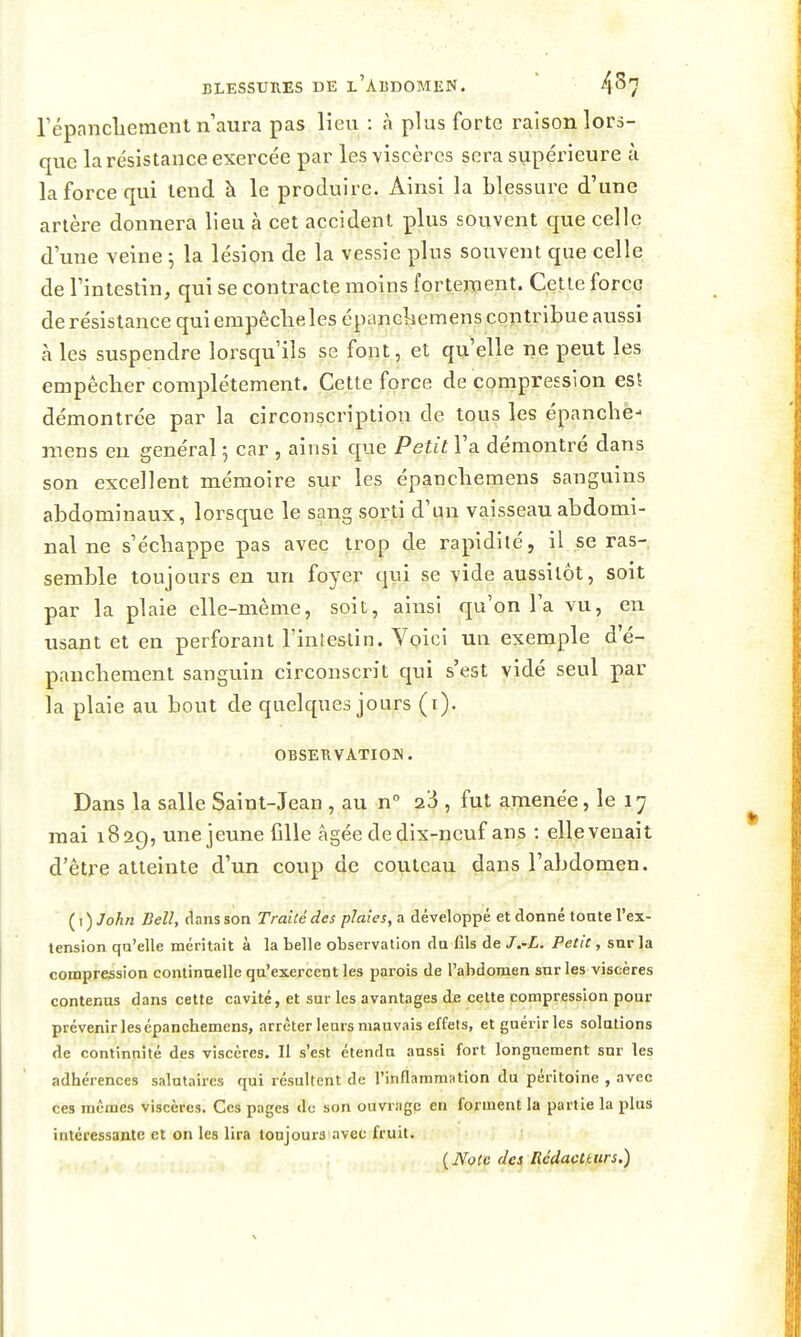 répancliement n aul'a pas lieu : à plus forte raison lors- que la résistance exercée par les viscères sera supéi^ieure à la force qui lend à le produire. Ainsi la blessure d'une artère donnera lieu à cet accident plus souvent que celle d'une veine j la lésion de la vessie plus souvent que celle de l'intestin, qui se contracte moins fortement. Cette force de résistance qui empêclie les épanckemens contribue aussi à les suspendre lorsqu'ils se font, et qu elle ne peut les empêcher complètement. Cette force de compression esî démontrée par la circonscription de tous les épanche- mens en général 5 car , ainsi que Petit l'a démontré dans son excellent mémoire sur les épanchemens sanguins abdominaux, lorsque le sang sorti d'un vaisseau abdomi- nal ne s'échappe pas avec trop de rapidité, il se ras- semble toujours en un foyer qui se vide aussitôt, soit par la plaie elle-même, soit, ainsi qu'on la vu, en usant et en perforant l'intestin. Voici un exemple d'é- paucheraent sanguin circonscrit qui s'est vidé seul par la plaie au bout de quelques jours (i). OBSERVATION. Dans la salle Saint-Jean , au n° 23 , fut amenée, le 17 mai 1829, une jeune fille âgée de dix-neuf ans : elle venait d'être atteinte d'un coup de couteau dans l'abdomen. ( I ) John Bell, dans son Traité des plaies, a développé et donné tonte l'ex- tension qu'elle méritait à la belle observation du fils de J.~L. Petit, snr la compression continaellc qu'exercent les parois de l'abdomen sur les viscères contenus dans cette cavité, et sur les avantages de celte compression pour prévenir les épanchemens, arrêter leurs mauvais effets, et guérir les solutions de continnilé des viscères. Il s'est étendu aussi fort longuement snr les adhérences salutaires qui résultent de l'inflammation du péritoine , avec ces mêmes viscères. Ces pages de son ouvrage en forment la partie la plus intéressante et on les lira toujours avec fruit. \.Nçl2 dej Rcdactturs.)