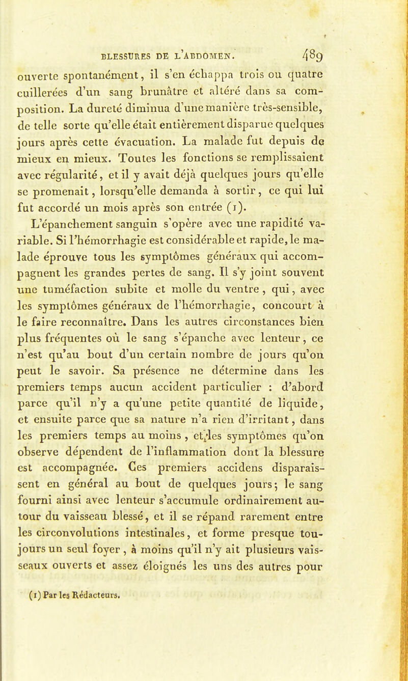 ouverte spontanément, il s'en échappa trois ou quatre cuillerées d'un sang brunâtre et altéré clans sa com- position. La dureté diminua d'une manière très-sensible, dételle sorte qu'elle était entièrement disparue quelques jours après cette évacuation. La malade fut depuis de mieux en mieux. Toutes les fonctions se remplissaient avec régularité, et il y avait déjà quelques jours qu'elle se promenait, lorsqu'elle demanda à sortir, ce qui lui fut accordé un mois après son entrée (i). L'épandiement sanguin s'opère avec une rapidité va- riable. SiThémorrhagie est considérable et rapide, le ma- lade éprouve tous les symptômes généraux qui accom- pagnent les grandes pertes de sang. Il s'y joint souvent une tuméfaction subite et molle du ventre , qui, avec les symptômes généraux de l'hémorrhagie, concourt à le faire reconnaître. Dans les autres circonstances bien plus fréquentes où le sang s'épanche avec lenteur, ce n'est qu'au bout d'un certain nombre de jours qu'on peut le savoir. Sa présence ne détermine dans les premiers temps aucun accident particulier : d'abord parce qu'il n'y a qu'une petite quantité de liquide, et ensuite parce que sa nature n'a rien d'irritant, dans les premiers temps au moins , et^-les symptômes qu'on observe dépendent de l'inflammation dont la blessure est accompagnée. Ces premiers accidens disparais- sent en général au bout de quelques jours 5 le sang fourni ainsi avec lenteur s'accumule ordinairement au- tour du vaisseau blessé, et il se répand rarement entre les circonvolutions intestinales, et forme presque tou- jours un seul foyer , à moins qu'il n'y ait plusieurs vais- seaux ouverts et assez éloignés les uns des autres pour (i) Par les Rédacteurs.