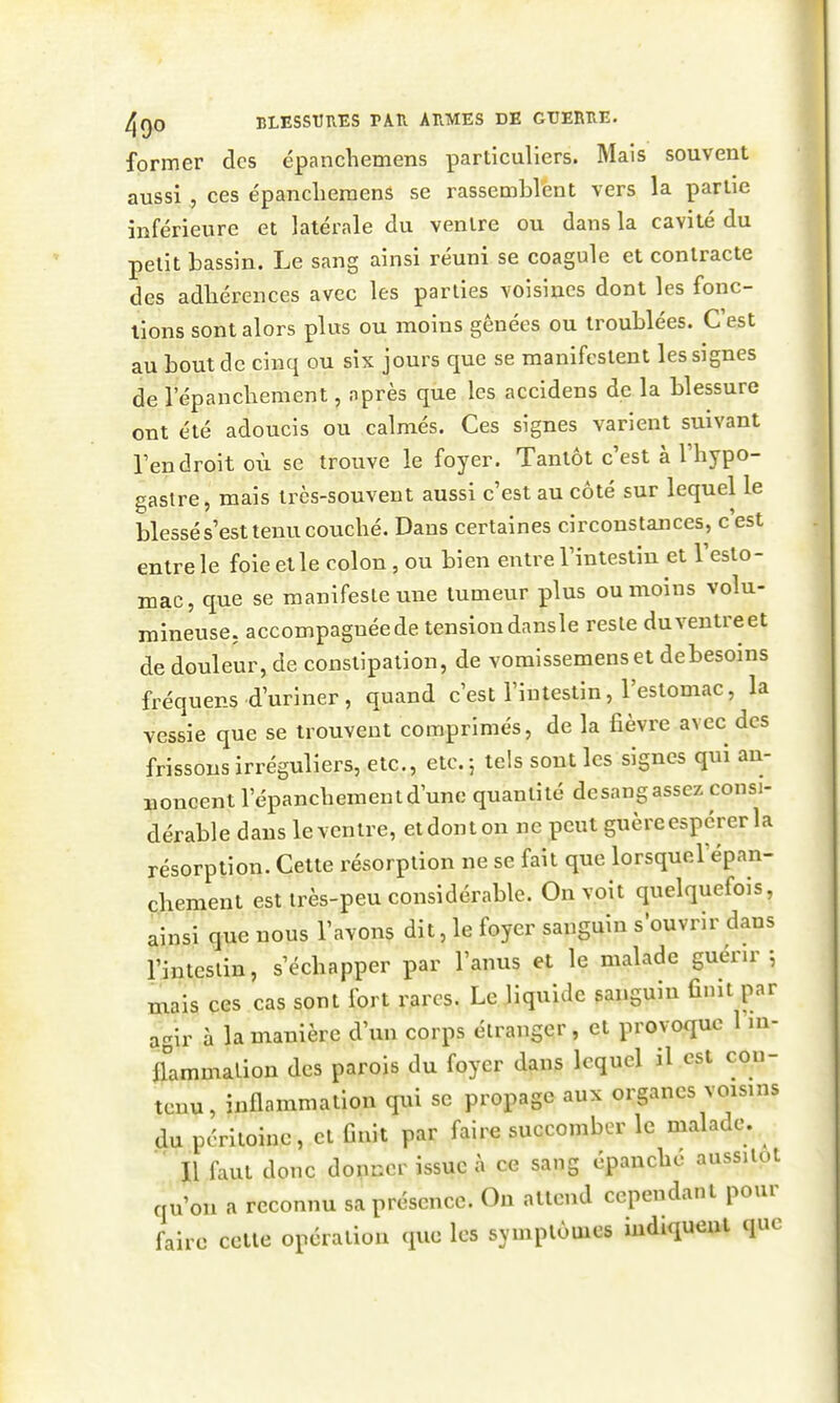 former des épanchemens particuliers. Mais souvent aussices épanclieraens se rassemblent vers la parlie inférieure et latérale du ventre ou dans la cavité du petit bassin. Le sang ainsi réuni se coagule et contracte des adliérences avec les parties voisines dont les fonc- tions sont alors plus ou moins gênées ou troublées. C'est au bout de cinq ou six jours que se manifestent les signes de 1 epancbement, après que les accidens de la blessure ont été adoucis ou calmés. Ces signes varient suivant Tendroit où se trouve le foyer. Tantôt c'est à l'hypo- gastre, mais très-souvent aussi c'est au côté sur lequel le blessé s'est tenu couché. Dans certaines circonstances, c'est entre le foie et le colon, ou bien entre l'intestin et l'esto- mac, que se manifeste une tumeur plus ou moins volu- mineuse, accompagnéede tensiondansle reste duventreet de douleur, de constipation, de voraissemenset debesoins fréquens d'uriner, quand c'est l'intestin, l'estomac, la vessie que se trouvent comprimés, de la fièvre avec des frissons irréguliers, etc., etc. 5 tels sont les signes qui an- noncent l'épancliementd'une quantité desangassez consi- dérable dans levcntre, etdonton ne peut guèreespcrerla résorption. Cette résorption ne se fait que lorsquel'épan- çhement est très-peu considérable. On voit quelquefois, ainsi que nous l'avons dit, le foyer sanguin s'ouvrir dans l'intestin, s'échapper par l'anus et le malade guénr ; mais ces cas sont fort rares. Le liquide sanguin finit par agir à la manière d'un corps étranger, et provoque 1 m- aammalion des parois du foyer dans lequel il est con- tenu , inflammation qui se propage aux organes voisins du péritoine, et finit par faire succomber le malade.  l\ faut donc dopncr issue à ce sang épanche aussitôt qu'on a reconnu sa présence. On attend cependant pour faire celle opération que les symptômes indiquent que