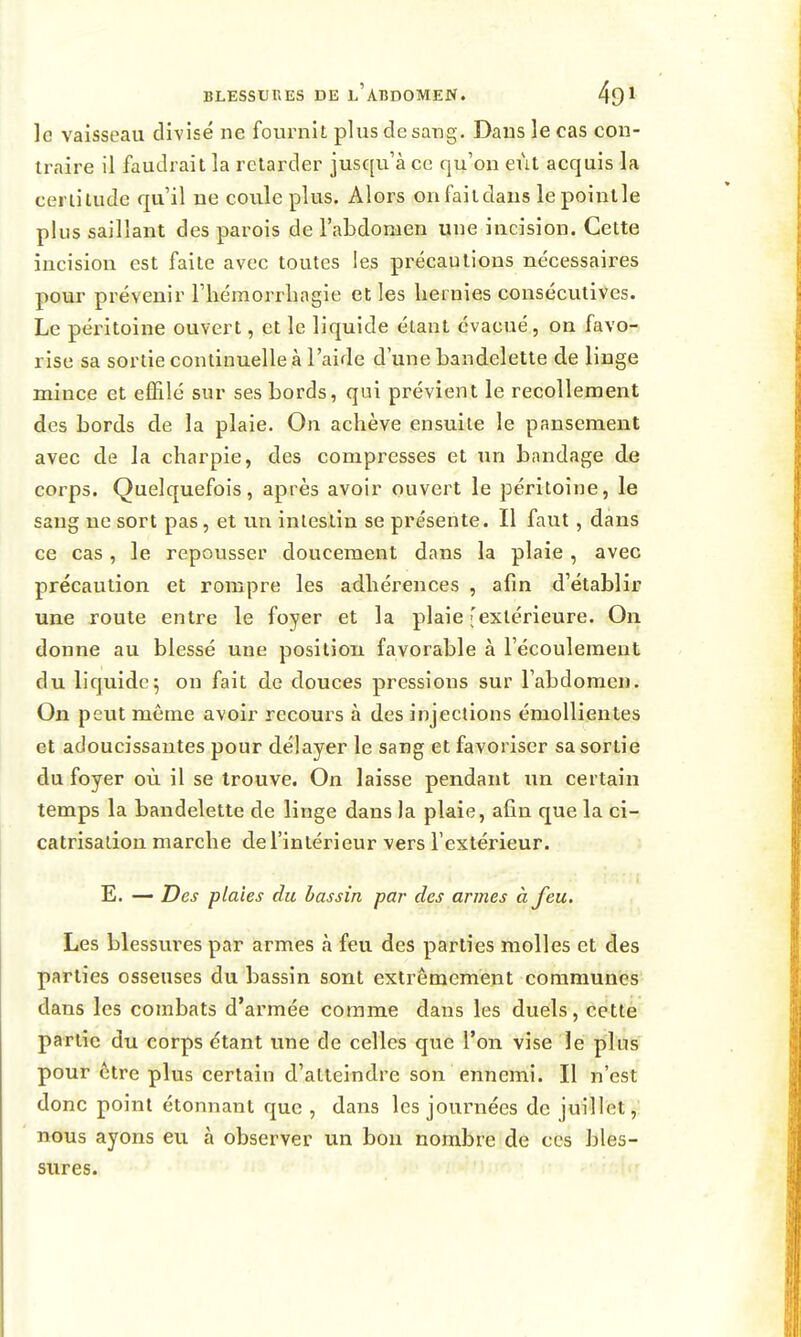 le vaisseau divisé ne fournit plus de sang. Dans le cas con- traire il faudrait la retarder jusqu'à ce qu'on eut acquis la certitude qu'il ne coule plus. Alors onfaitdans lepointle plus saillant des parois de l'abdomen une incision. Cette incision est faite avec toutes les précautions nécessaires pomr prévenir l'hémorrlingie et les hernies consécutives. Le péritoine ouvert, et le liquide étant évacué, on favo- rise sa sortie continuelle à l'aide d'une bandelette de linge mince et effilé sur ses bords, qui prévient le recollement des bords de la plaie. On achève ensuite le pansement avec de la charpie, des compresses et un bnndage de corps. Quelquefois, après avoir ouvert le péritoine, le sang ne sort pas, et un intestin se présente. Il faut, dans ce cas, le repousser doucement dans la plaie, avec précaution et rompre les adhérences , afin d'établir une route entre le foyer et la plaie ^extérieure. On donne au blessé une position favorable à l'écoulement du liquide5 on fait de douces pressions sur l'abdomen. On peut même avoir recours à des injections émoUientes et adoucissantes pour délayer le sang et favoriser sa sortie du foyer où il se trouve. On laisse pendant un certain temps la bandelette de linge dans la plaie, afin que la ci- catrisation marche de l'intérieur vers l'extérieur. î E. — Des plaies du bassin par des armes à feu. Les blessures par armes à feu des parties molles et des parties osseuses du bassin sont extrêmement communes dans les combats d'armée comme dans les duels, cette partie du corps étant une de celles que l'on vise le plus pour être plus certain d'atteindre son ennemi. Il n'est donc point étonnant que , dans les journées de juillet, nous ayons eu à observer un bon nombre de ces bles- sures.