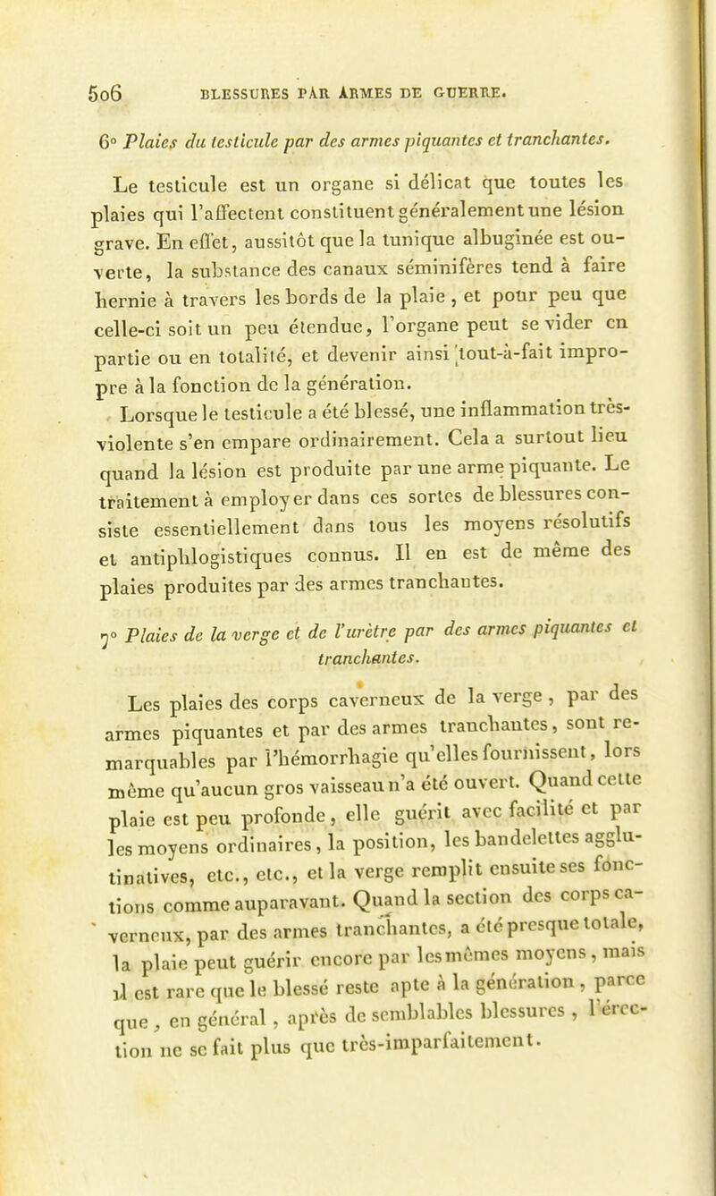 6° Plaies du testicule par des armes piquantes et tranchantes. Le testicule est un organe si délicat que toutes les plaies qui l'affectent constituent généralement une lésion grave. En effet, aussitôt que la tunique albuginée est ou- verte, la substance des canaux séminifères tend à faire liernie à travers les bords de la plaie , et pour peu que celle-ci soit un peu étendue, l'organe peut se vider en partie ou en totalité, et devenir ainsi'lout-à-fait impro- pre à la fonction de la génération. Lorsque le testicule a été blessé, une inflammation très- violente s'en empare ordinairement. Cela a surtout heu quand la lésion est produite par une arme piquante. Le traitement à employer dans ces sortes de blessures con- siste essentiellement dans tous les moyens résolutifs et antiplilogistiques connus. Il en est de même des plaies produites par des armes tranchantes. 50 Plaies de la verge et de l'urètre par des armes piquantes cl tranchantes. Les plaies des corps caverneux de la verge, par des armes piquantes et par des armes tranchantes, sont re- marquables par l'hémorrhagie qu'elles fournissent, lors même qu'aucun gros vaisseau n'a été ouvert. Quand cette plaie est peu profonde, elle guérit avec facilité et par les moyens ordinaires, la position, les bandelettes agglu- linatives, etc., etc., et la verge remplit ensuite ses fonc- tions comme auparavant. Quand la section des corps ca- ' verneux,par des armes tranchantes, a été presque totale, la plaie peut cuérir encore par lesmêmes moyens, mais ,1 est rare que le blessé reste apte à la génération , parce que , en général , api^ès de semblables blessures , 1 ercc- lion'nc se fait plus que trcs-imparfaitemcnt.