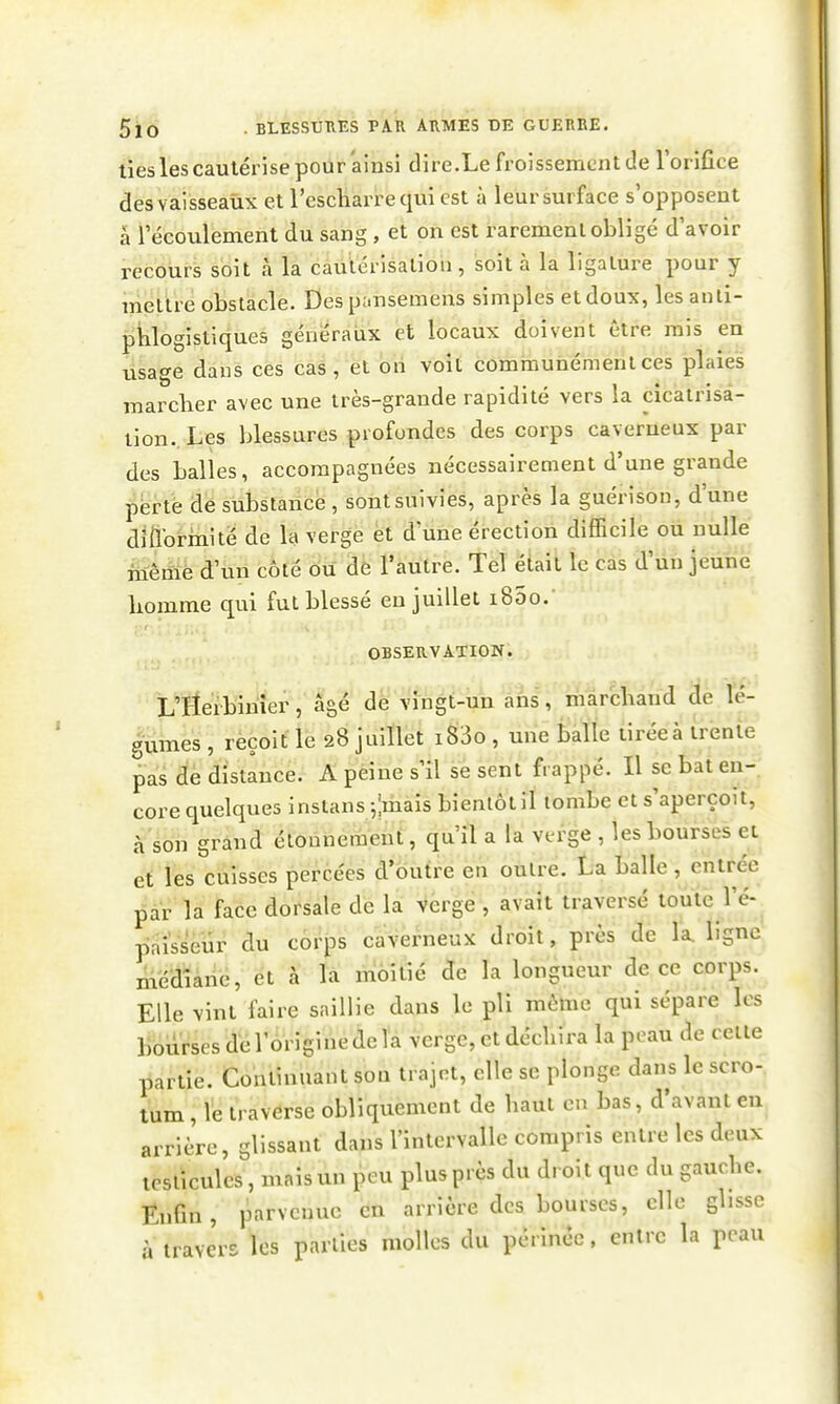 lies les cautérise pour ainsi dire.Le froissement de Torifice des vaisseaux et l'escliarre qui est à leur surface s'opposent à l'écoulement du sang , et on est rarement obligé d'avoir recours soit à la cautérisation, soit à la ligature pour y mettre obstacle. Des pansemens simples et doux, les anli- phlogistiques généraux et locaux doivent être mis en usage dans ces cas, et oii voit communément ces plaies marcher avec une très-grande rapidité vers la cicatrisa- lion.. Les Ijlessures profondes des corps caverneux par des balles, accompagnées nécessairement d'une grande përté dé substance, sont suivies, après la guérison, d'une dittbrmité de la verge èt d une érection difficile ou nulle même d'un côté ou de l'autre. Tel était le cas d'un jeune bomme qui fut blessé en juillet i85o.' OBSERVATION. L'Herbinier, âgé dé vingt-un ans, marchand de lé- gumes , reçoit le 28 juillet i^3o , une balle tirée à trente pas de distance. A peine s'il se sent frappé. Il se bat en- core quelques inslans-,;mais bientôt il tombe et s'aperçoit, à son grand étounement, qu'il a la verge , les bourses et et les cuisses percées d'outre en outre. La balle , entrée par la face dorsale de la vèrge , avait traversé toute l'é-^ pai'sseur du corps caverneux droit, près de la. ligne médiàné, et à la moitié de la longueur de ce corps. Elle vint faire saillie dans le pli même qui sépare les liburses de l'origine de la verge, et déchira la peau de celte partie. Continuant son trajet, elle se plonge dans le scro- tum , le traverse obliquement de haut en bas, d'avant eu arrière, glissant dans l'intervalle compris entre les deux losticulcs, maisun peu plus près du dioit que du gauche. EnGu, parvenue en arrière des bourses, elle glisse à travers les parties molles du périnée, entre la peau