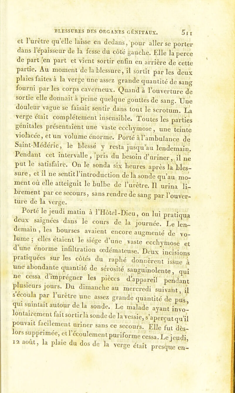 et l'urètre qu'elle laisse en dedans, pour aller se porter dans l'épaisseur de la fesse du côté gauche. Elle la perce de part [en part et vient sortir enfin en arrière de cette partie. Au moment de la blessure, il sortit parles deux plaies faites à la verge une assez grande quantité de sang fourni par les corps caverneux. Quand à l'ouverture de sortie elle donnait cà peine quelque gouttes de sang. Une douleur vague se faisait sentir dans tout le scrotum. La verge était complètement insensible. Toutes les parties génitales présentaient une vaste eccliymose, une teinte violacée, et un volume énorme. Porté àl'ambulance de Saint-Médéric, le blessé y resta jusqu'au lendemain. Pendant cet intervalle , fpris du besoin d'uriner, il ne put le satisfaire. On le sonda six heures après la bles- sure, et il ne sentit l'introduction delà sonde qu'au mo- ment où elle atteignit le bulbe de l'urètre. Il urina li- brement par ce secours, sans rendre de sang par l'ouver- ture de la verge. Porté le jeudi matin à l'Hôtel-Dieu, on lui pratiqua deux saignées dans le cours de la journée. Le lenl demain , les bourses avaient encore augmenté de vo- lume ; elles étaient le siège d'une vaste ecchymose et d'une énorme infiltration œdémateuse. Deux incisions pratiquées sur les côtés du raphé donnèrent issue à une abondante quantité de sérosité sanguinolente, qui ne cessa d'imprégner les pièces d'appareil pendant plusieurs jours. Du dimanche au mercredi suivant il s'ecoula par l'urètre une assez grande quantité de pus qm suintait autour de la sonde. Le malade ayant invo- lontairement fait sortir la sonde de la vessie, s'aperçut qu'il pouvait facilement uriner sans ce secours. Elle fut dès lors supprimée, et l'écoulement puriforme cessa. Le jeudi is»^ août, la plaie du dos de la verge était presque enl