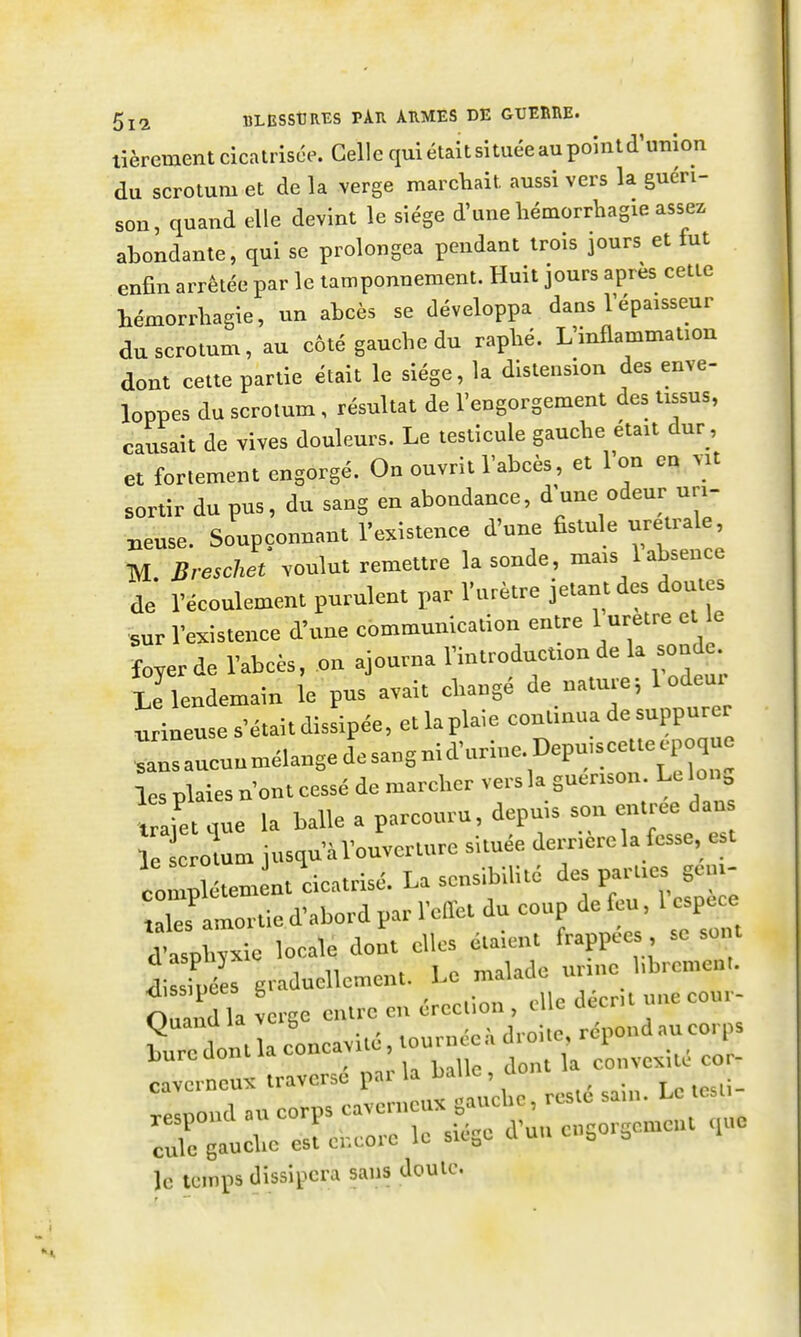 lièrement cicatrisée. Celle qui était si tuée au point d'union du scrotum et de la verge marchait aussi vers la guéri- son, quand elle devint le siège d'une laémorrhagie assez aLondante, qui se prolongea pendant trois jours et fut enfin arrêtée par le tamponnement. Huit jours après cette hémorrliagie, un abcès se développa dans l'épaisseur du scrotum, au côté gauche du raphé. L'inflammation dont cette partie était le siège, la distension des enve- loppes du scrotum, résultat de l'engorgement des tissus, causait de vives douleurs. Le testicule gauche était dur, et fortement engorgé. On ouvrit l'abcès, et l'on en vit sortir du pus, du sang en abondance, d'une odeur uri- neuse. Soupçonnant l'existence d'une ûstule uretrale, M. Breschet voulut remettre la sonde, mais 1 absence de l'écoulement purulent par l'urètre jetant des doutes sur l'existence d'une communication entre 1 urètre et e -foyer de l'abcès, on ajourna l'introduction de la sonde Le lendemain le pus avait changé de nature ^ 1 odeur tineuse s'était dissipée, etlaplaie continua de suppurer .rsaucunmélangedesangnid'urine.Depu,scetteepo^^^^^ les plaies n'ont cessé de marcher vers la guerison. Le Ion, traie que la balle a parcouru, depuis son entrée dans c omm jusqu'àl'ouvcrture située derrière la fesse, est comXtem nt cicatrisé. La sensibilité des parties geui- rfaXtie d^ par l'effet du coup de feu, l espace d'asphyxie locale dont el^set^ ^îssiuées graduellement. Le maiacic un Quand Ta verge entre en érection , elle décrit une cour- 11 , U concavité, tournée droite, répond au corps bure dont la concavitc nvcrneux traverse pai la naiic, u rjpoûd a„ corps cavcrncus sauch., rcs>é .a,„. Le c curBaucl,o est encore le siège d'au cngorsemoH ,uc le temps dissipera sans dculc.