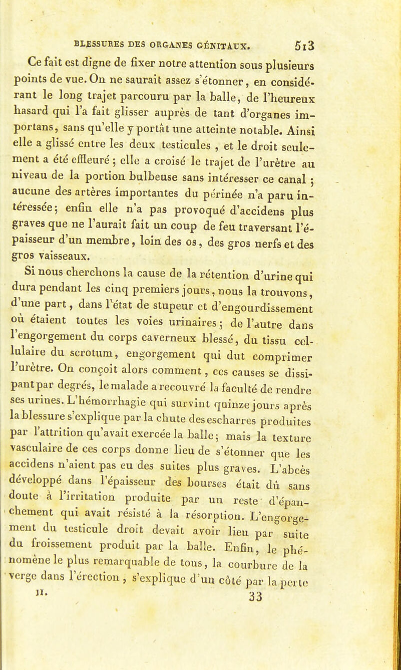 Ce fait est digne de fixer notre attention sous plusieurs points de vue. On ne saurait assez s étonner, en considé- rant le long trajet parcouru par la balle, de l'heureux hasard qui l'a fait glisser auprès de tant d'organes im- portans, sans qu'elle y portât une atteinte notable. Ainsi elle a glissé entre les deux testicules , et le droit seule- ment a été effleuré 5 elle a croisé le trajet de l'urèti^e au niveau de la portion bulbeuse sans intéresser ce canal ; aucune des artères importantes du périnée n'a paru in- téressée 5 enfin elle n'a pas provoqué d'accidens plus graves que ne l'aurait fait un coup de feu traversant l'é- paisseur d'un menabre, loin des os, des gros nerfs et des gros vaisseaux. Si nous cherchons la cause de la rétention d'urine qui dura pendant les cinq premiers jours, nous la trouvons, d'une part, dans l'état de stupeur et d'engourdissement où étaient toutes les voies urinaires 5 de l'autre dans l'engorgement du corps caverneux blessé, du tissu cel- lulaire du scrotum, engorgement qui dut comprimer l'urètre. On conçoit alors comment, ces causes se dissi- pautpar degrés, le malade a recouvré la faculté de rendre ses urines. L'hémorrhagie qui survint quinze jours après la blessure s'explique par la chute desescharres produites par l'attrition qu'avait exercée la balle; mais la texture vasculaire de ces corps donne lieu de s'étonner que les accidens n'aient pas eu des suites plus graves. L'abcès développé dans l'épaisseur des bourses était dû sans doute à l'irritation produite par un reste d'épau- chement qui avait résisté à la résorption. L'engorge- ment du testicule droit devait avoir lieu par'' suite du froissement produit par la balle. Enfin, le phé- nomène le plus remarquable de tous, la courbure de la verge dans l'érection , s'explique d'uu côté par la perle 33