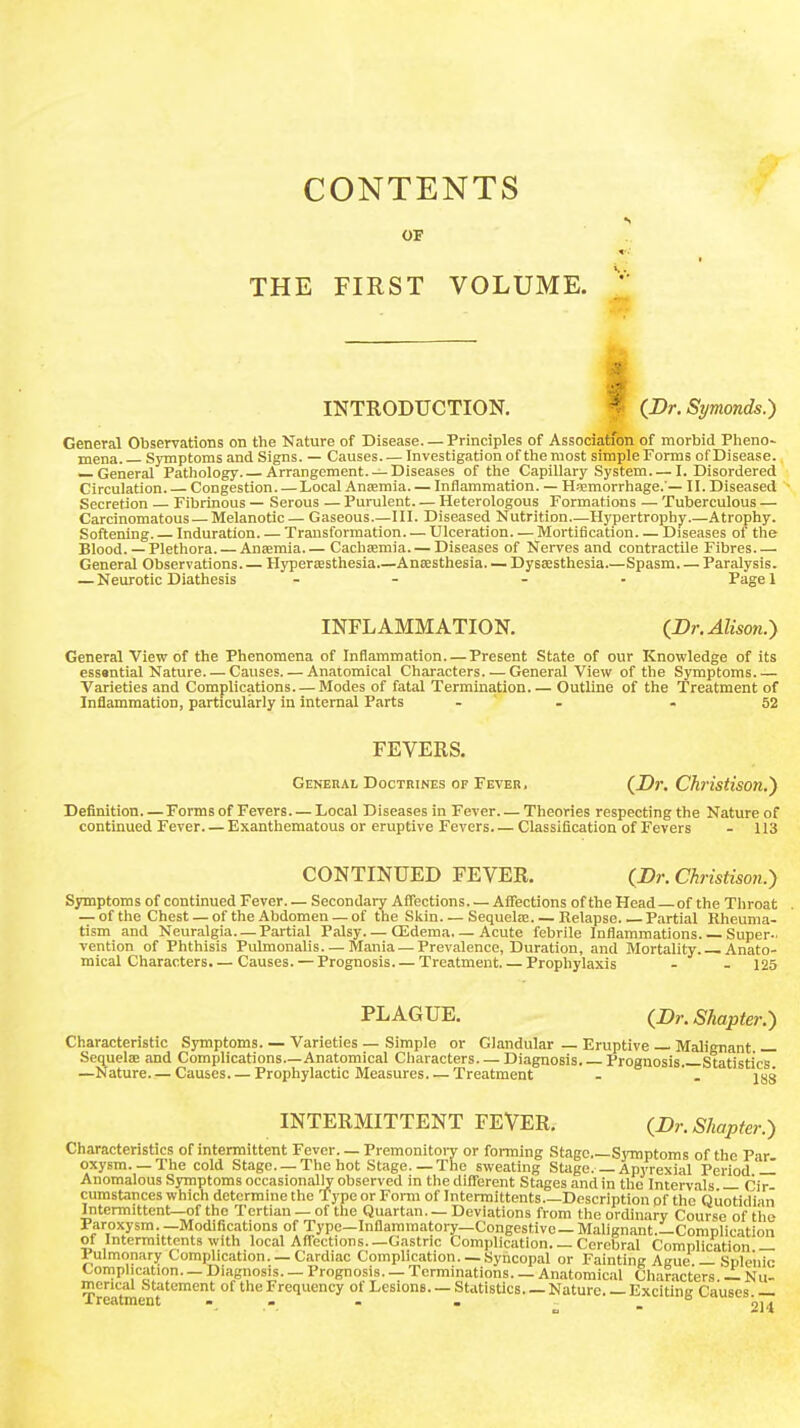 CONTENTS OF THE FIRST VOLUME. INTRODUCTION, f (JDr. Symonds.) General Observations ob the Nature of Disease. —Principles of Associatfon of morbid Pheno- mena. Symptoms and Signs. — Causes Investigation of the most simple Forms of Disease. — General Pathology Arrangement. —Diseases of the Capillary System I. Disordered Circulation. Congestion Local Anjemia Inflammation. — H>Emorrhage.'— II. Diseased Secretion — Fibrinous — Serous — Purulent— Heterologous Formations — Tuberculous — Carcinomatous — Melanotic — Gaseous.—111. Diseased Nutrition—Hypertrophy.—Atrophy. Softening. Induration. — Transformation Ulceration. — Mortification Diseases of the Blood. — Plethora. — Anjemia Cachjemia Diseases of Nerves and contractile Fibres General Observations Hypersesthesia Anjesthesia— Dyssesthesia Spasm. — Paralysis. — Neurotic Diathesis - - - - Pagel INFLAMMATION. {Dr. Alison.-) General View of the Phenomena of Inflammation Present State of our Knowledge of its essantial Nature. — Causes. — Anatomical Characters. — General View of the Symptoms Varieties and Complications—Modes of fatal Termination Outline of the Treatment of Inflammation, particularly in internal Parts - - - 52 FEVERS. General Doctrines of Fever. (JDr. Christison.) Definition Forms of Fevers— Local Diseases in Fever Theories respecting the Nature of continued Fever Exanthematous or eruptive Fevers Classification of Fevers - 113 CONTINUED FEVER. (Br. Christison.) Symptoms of continued Fever. — Secondary Affections. — Affections of the Head of the Throat — of the Chest — of the Abdomen — of the Sldn—Sequela;. — Relapse Partial Kheuma- tism and Neuralgia. —Partial Palsy. — CEdema. — Acute febrile Inflammations. — Super- vention of Phthisis Pulmonalis—Mania — Prevalence, Duration, and Mortality Anato- mical Characters.— Causes. — Prognosis. — Treatment Prophylaxis - - 125 PLAGUE. (Dr. Shapter.) Characteristic Symptoms. — Varieties — Simple or Glandular — Eruptive Malignant Sequelae and Complications.—Anatomical Characters. — Diagnosis. Prognosis. Statistics —Nature—Causes Propliylactic Measures Treatment - '. jgg INTERMITTENT FEVER. (Dr. Shapter.) Characteristics of intermittent Fever. — Premonitory or forming Stage.—Symptoms of the Par oxysm. —Tlie cold Stage —The hot Stage. —The sweating Stage.—Apyrexial Period -I Anomalous Symptoms occasionally observed in the different Stages and in the Intervals Cir- cumstances which determine the Type or Form of Intermittents Description of the Quotidiari Intermittent—of the Tertian — of the Quartan. — Deviations from the ordinary Course of the Paroxysra. —Modifications of Type—Inflammatory-Congestive — Malignant.—Complication of Intermittents with local Aflections.—Gastric Complication. — Cerebral Complication — Pulmonary Complication. — Cardiac Complication. — Syncopal or Fainting Ague — Splenic Complication. — Diagnosis. — Prognosis. — Terminations. — Anatomical Characters — Nu- merical Statement of the Frequency of Lesions—Statistics. —Nature. —Exciting Causes.— X rccitmcnt • <• • • ^ 214