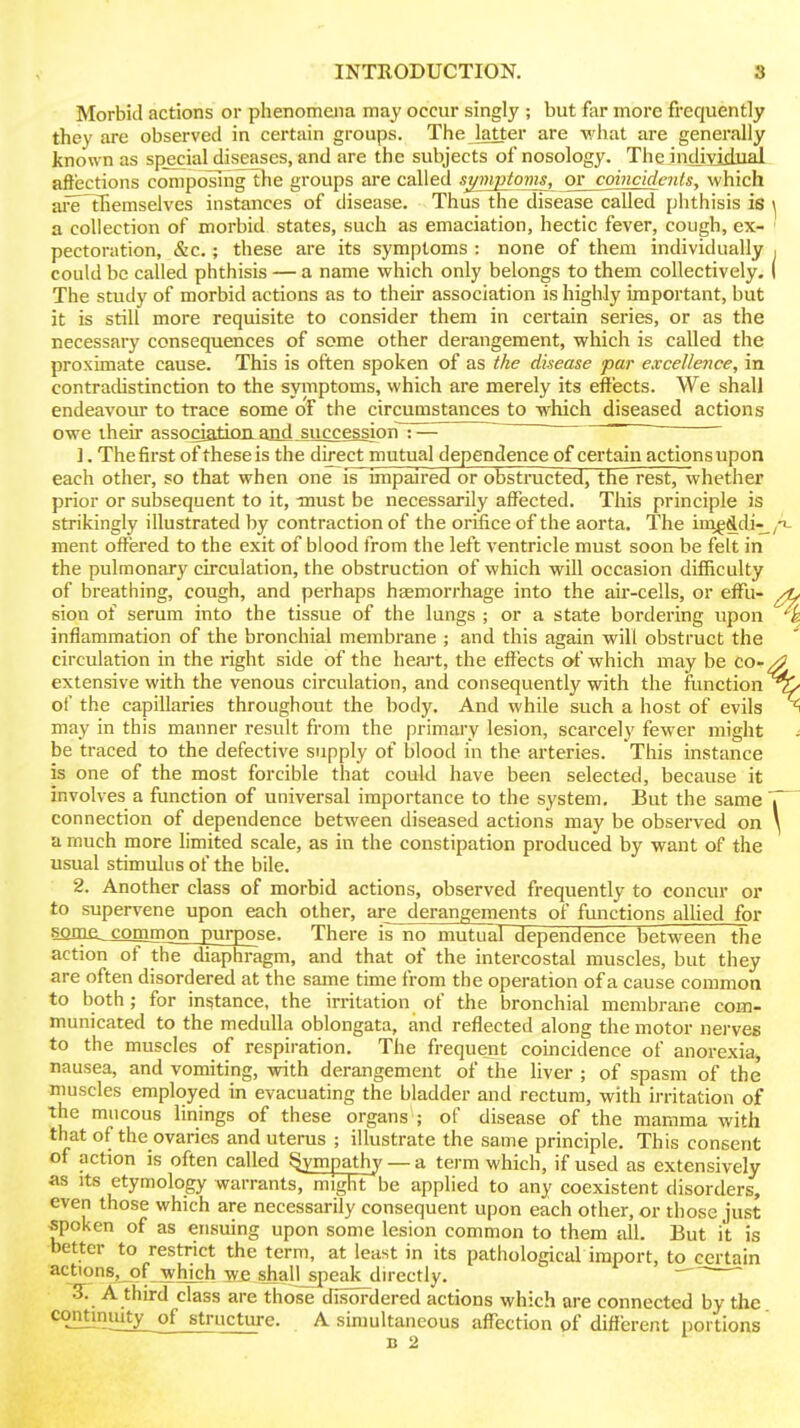 Morbid actions or phenomena may occur singly ; but far more frequently they are observed in certain groups. The latter are what are generally known as special diseases, and are the subjects of nosology. The individual affections compoTmg the groups are called sj/mptoms, ov^coincidents, which are Themselves instances of disease. Thus the disease called phthisis is a collection of morbid states, such as emaciation, hectic fever, cough, ex- pectoration, &c, ; these are its symptoms : none of them individually could be called phthisis — a name which only belongs to them collectively. The study of morbid actions as to their association is highly important, but it is still more requisite to consider them in certain series, or as the necessary consequences of some other derangement, which is called the proximate cause. This is often spoken of as the disease par excellence, in contradistinction to the symptoms, which are merely its effects. We shall endeavour to trace some of the circumstances to which diseased actions owe their associatioiiand succession :— ~ 1. The first of these is the direct mutual dependence of certain actions upon each other, so that when one is impaired or obstructed, the rest, whether prior or subsequent to it, must be necessarily affected. This principle is strikingly illustrated by contraction of the orifice of the aorta. The ini^^di-^ ment offered to the exit of blood from the left ventricle must soon be felt in the pulmonary circulation, the obstruction of which will occasion difficulty of breathing, cough, and perhaps haemorrhage into the au'-cells, or effu- sion of serum into the tissue of the lungs ; or a state bordering upon inflammation of the bronchial membrane ; and this again will obstruct the circulation in the right side of the heart, the effects of which may be co- extensive with the venous circulation, and consequently with the function of the capillaries throughout the body. And while such a host of evils may in this manner result from the primary lesion, scarcely fewer might be traced to the defective supply of blood in the arteries. This instance is one of the most forcible that could have been selected, because it involves a fimction of universal importance to the system. But the same connection of dependence between diseased actions may be observed on a much more limited scale, as in the constipation produced by want of the usual stimulus of the bile. 2. Another class of morbid actions, observed frequently to concur or to supervene upon each other, are derangements of functions alhed for smae_coffim^n_purpos^ There is no mutual dependence between the action of the diaphragm, and that of the intercostal muscles, but they are often disordered at the same time from the operation of a cause common to both; for instance, the irritation of the bronchial membrane com- municated to the medulla oblongata, and reflected along the motor nerves to the muscles of respiration. The frequent coincidence of anorexia, nausea, and vomiting, with derangement of the liver ; of spasm of the muscles employed in evacuating the bladder and rectum, with irritation of the mucous linings of these organs ; of disease of the mamma with that of the ovaries and uterus ; illustrate the same principle. This consent of action is often called Sympathy — a term which, if used as extensively as Its etymology warrants, might be applied to any coexistent disorders, even those which are necessarily consequent upon each other, or those just ■spoken of as ensuing upon some lesion common to them all. But it is better to restrict the term, at least in its pathological import, to certain actions, of which W5 shali_speak directly. ' 5. A third class are those disoFdered actions which are connected by the continuity of structure. A simultaneous affection pf diflerent portions'