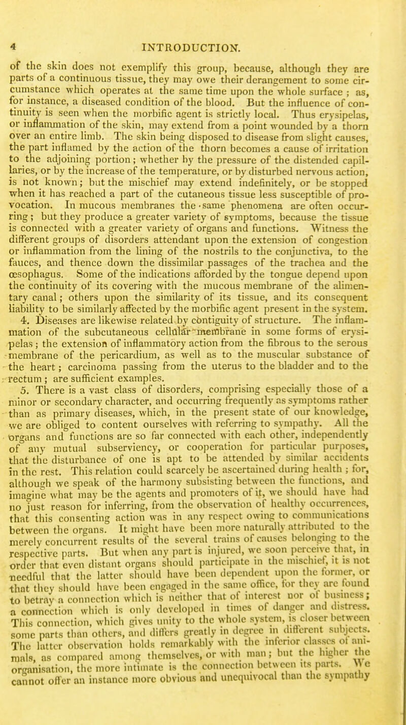 of the skin does not exemplify this group, because, although they are parts of a continuous tissue, they may owe their derangement to some cir- cumstance which operates at the same time upon the'^whole suiface ; as, for instance, a diseased condition of the blood. But the influence of con- tinuity is seen when the morbific agent is strictly local. Thus erysipelas, or inflammation of the skin, may extend from a point wounded by a thorn over an entire limb. The skin being disposed to disease from slight causes, the part inflamed by the action of the thorn becomes a cause of irritation to the adjoining portion; whether by the pressure of the distended capil- laries, or by the increase of the temperature, or by disturbed nervous action, is not known; but the mischief may extend indefinitely, or be stopped when it has reached a part of the cutaneous tissue less susceptible of pro- vocation. In mucous membranes the • same phenomena are often occur- ring ; but they produce a greater variety of sj'mptoms, because the tissue is connected with a greater variety of organs and functions. Witness the different groups of disorders attendant upon the extension of congestion or inflammation from the lining of the nostrils to the conjunctiva, to the fauces, and thence down the dissimilar passages of the trachea and the oesophagus. Some of the indications afforded by the tongue depend upon the continuity of its covering with the mucous membrane of the alimen- tary canal; others upon the similaritj' of its tissue, and its consequent liabihty to be similarly affected by the morbific agent present in the system. 4. Diseases are likewise related by contiguity of structure. The inflam- mation of the subcutaneous cell(il5r~meiiflbfane in some forms of erysi- pelas ; the extension of inflammatory action from the fibrous to the serous membrane of the pericardium, as well as to the muscular substance of the heart; carcinoma passmg from the uterus to the bladder and to the rectum ; are sufficient examples. 5. There is a vast class of disorders, comprising especially those of a minor or secondary character, and occurring frequently as symptoms rather than as primary diseases, which, in the present state of our knowledge, we are obliged to content ourselves with referring to sympathy. All the organs and functions are so far connected with each other, independently of any mutual subserviency, or cooperation for particular purposes, that tlie disturbance of one is apt to be attended by similai- accidents in the rest. This relation could scarcely be ascertained during health ; for, although we speak of the harmony subsisting between the functions, and imagine what may be the agents and promoters of it, we should have had no just reason for inferring, from the observation of healthy occurrences, that this consenting action was in any respect owing to communications between the organs. It miaht have been more naturally attributed to the merely concurrent results of the several trains of causes belonging to the respective parts. But when any part is injured, we soon perceive that, in order that even distant organs should participate m the mischief, it is not Tiecdful that the latter should have been dependent upon the former, or that they sliould have been engaged in the same office, for they are found to betray a connection which is neither that of interest nor of business; a connection which is only developed in times of danger and distress. This connection, which gives unity to the whole system, is closer between some parts tlian others, and differs greatly in degree in different subjects. The latter observation iiolds remarkably with the inferior classes of ani- mals, as compared among themselves, or witli man; but the higlier the organisation, the more intimate is the connection between its parts. M e cannot offer an instance more obvious and unequivocal than the sympathy